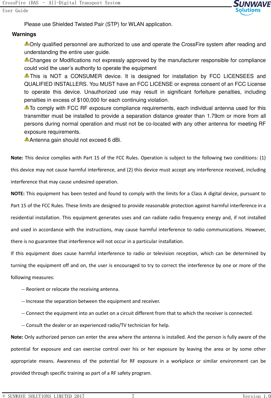 CrossFire iDAS – All-Digital Transport System User Guide   © SUNWAVE SOLUTIONS LIMITED 2017  7  Version 1.0  Please use Shielded Twisted Pair (STP) for WLAN application. Warnings Only qualified personnel are authorized to use and operate the CrossFire system after reading and understanding the entire user guide. Changes or Modifications not expressly approved by the manufacturer responsible for compliance could void the user’s authority to operate the equipment This  is  NOT  a  CONSUMER  device.  It  is  designed  for  installation  by  FCC  LICENSEES  and QUALIFIED INSTALLERS. You MUST have an FCC LICENSE or express consent of an FCC License to  operate  this  device.  Unauthorized  use  may  result  in  significant  forfeiture  penalties,  including penalties in excess of $100,000 for each continuing violation. To comply with FCC RF exposure compliance requirements, each individual antenna used for this transmitter must be installed to provide a separation distance greater than 1.79cm or more from all persons during normal operation and must not be co-located with any other antenna for meeting RF exposure requirements. Antenna gain should not exceed 6 dBi.  Note: This device complies with Part 15 of the FCC Rules. Operation is subject to the following  two conditions: (1) this device may not cause harmful interference, and (2) this device must accept any interference received, including interference that may cause undesired operation. NOTE: This equipment has been tested and found to comply with the limits for a Class A digital device, pursuant to Part 15 of the FCC Rules. These limits are designed to provide reasonable protection against harmful interference in a residential installation. This equipment generates uses and can radiate radio frequency energy and, if not installed and used in accordance with the  instructions, may cause harmful interference to radio communications. However, there is no guarantee that interference will not occur in a particular installation. If  this  equipment  does  cause  harmful  interference  to  radio  or  television  reception,  which  can  be  determined  by turning the equipment off and on, the user is encouraged to try to correct the interference by one or more of the following measures: -- Reorient or relocate the receiving antenna. -- Increase the separation between the equipment and receiver. -- Connect the equipment into an outlet on a circuit different from that to which the receiver is connected. -- Consult the dealer or an experienced radio/TV technician for help. Note: Only authorized person can enter the area where the antenna is installed. And the person is fully aware of the potential  for  exposure  and  can  exercise  control  over  his  or  her  exposure  by  leaving  the  area  or  by  some  other appropriate  means.  Awareness  of  the  potential  for  RF  exposure  in  a  workplace  or  similar  environment  can  be provided through specific training as part of a RF safety program. 