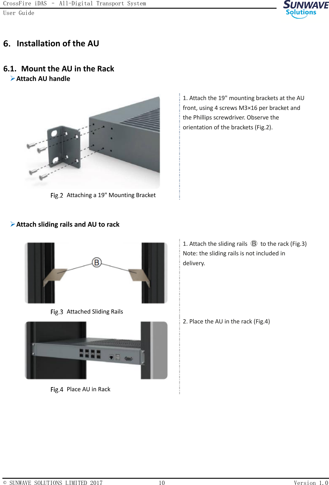 CrossFire iDAS – All-Digital Transport System User Guide    © SUNWAVE SOLUTIONS LIMITED 2017  10  Version 1.0   Installation of the AU 6.1. Mount the AU in the Rack  Attach AU handle      Attaching a 19&quot; Mounting Bracket 1. Attach the 19&quot; mounting brackets at the AU front, using 4 screws M3×16 per bracket and the Phillips screwdriver. Observe the orientation of the brackets (Fig.2).     Attach sliding rails and AU to rack      Attached Sliding Rails 1. Attach the sliding rails  Ⓑ  to the rack (Fig.3) Note: the sliding rails is not included in delivery.     Place AU in Rack 2. Place the AU in the rack (Fig.4) 
