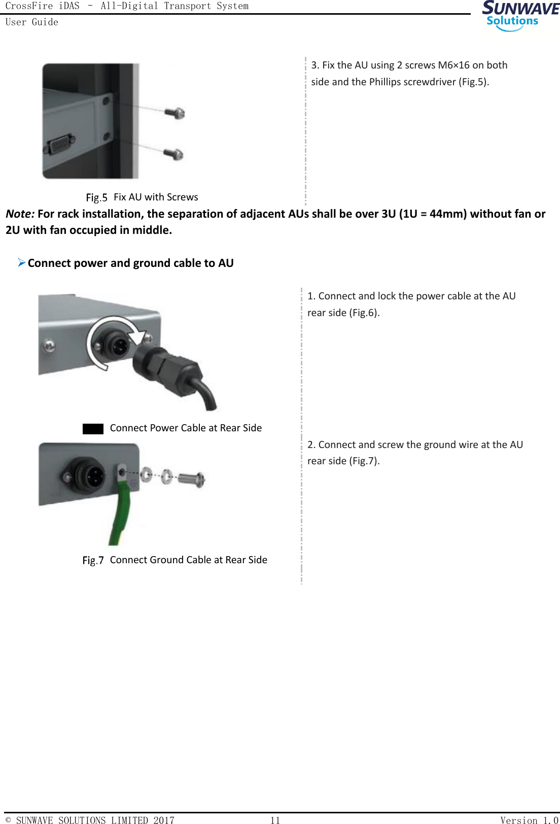 CrossFire iDAS – All-Digital Transport System User Guide    © SUNWAVE SOLUTIONS LIMITED 2017  11  Version 1.0      Fix AU with Screws 3. Fix the AU using 2 screws M6×16 on both side and the Phillips screwdriver (Fig.5). Note: For rack installation, the separation of adjacent AUs shall be over 3U (1U = 44mm) without fan or 2U with fan occupied in middle.   Connect power and ground cable to AU      Connect Power Cable at Rear Side 1. Connect and lock the power cable at the AU rear side (Fig.6).      Connect Ground Cable at Rear Side 2. Connect and screw the ground wire at the AU rear side (Fig.7).      