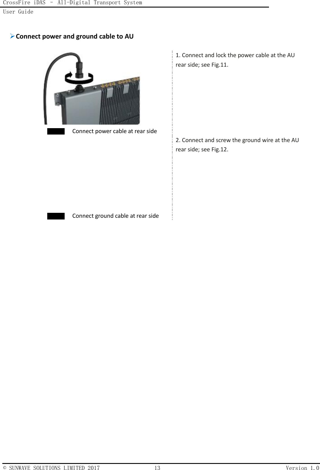 CrossFire iDAS – All-Digital Transport System User Guide    © SUNWAVE SOLUTIONS LIMITED 2017  13  Version 1.0   Connect power and ground cable to AU    Connect power cable at rear side 1. Connect and lock the power cable at the AU rear side; see Fig.11.   Connect ground cable at rear side 2. Connect and screw the ground wire at the AU rear side; see Fig.12.   