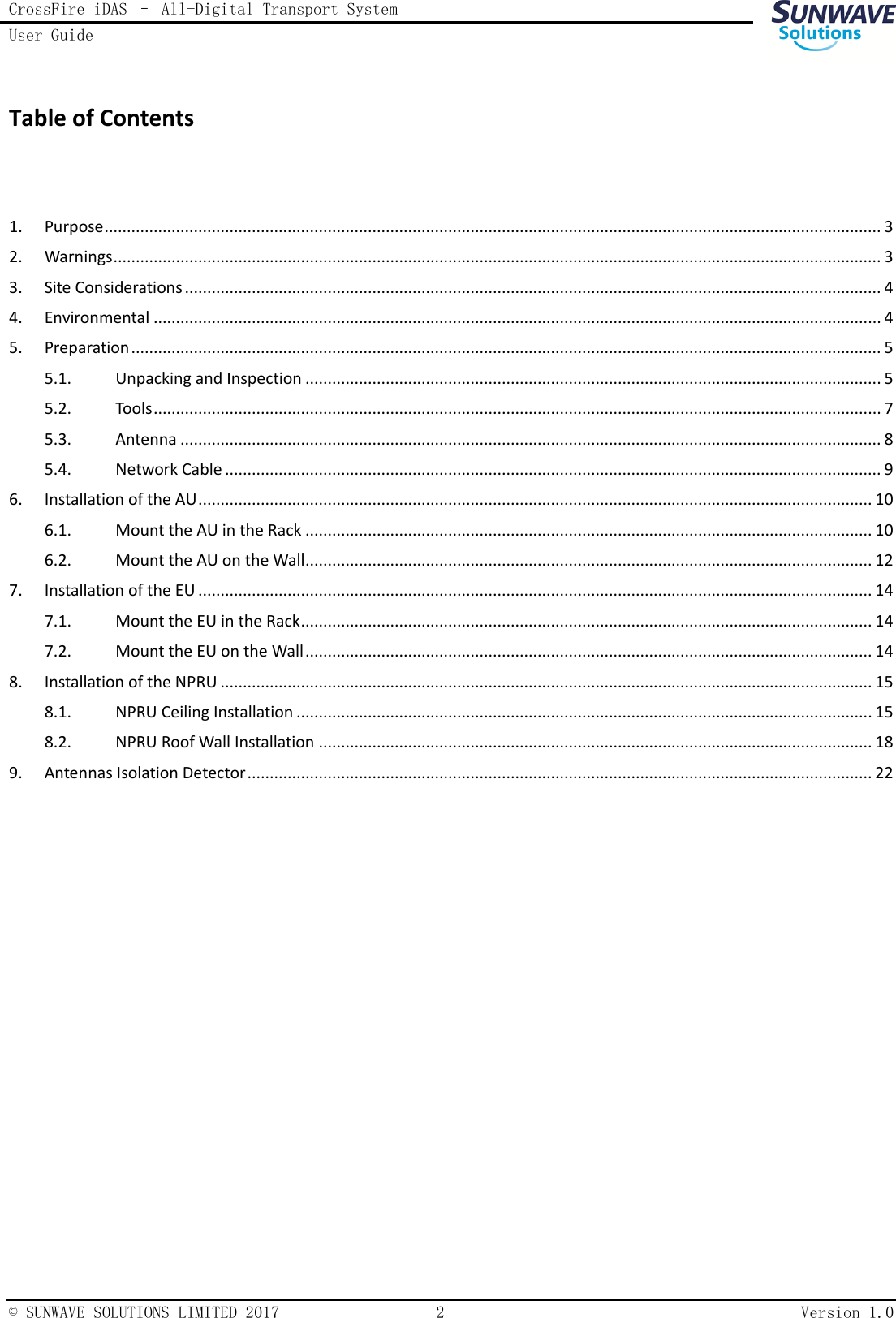 CrossFire iDAS – All-Digital Transport System User Guide    © SUNWAVE SOLUTIONS LIMITED 2017  2  Version 1.0  Table of Contents  1.  Purpose .............................................................................................................................................................................. 3 2.  Warnings ............................................................................................................................................................................ 3 3.  Site Considerations ............................................................................................................................................................ 4 4.  Environmental ................................................................................................................................................................... 4 5.  Preparation ........................................................................................................................................................................ 5 5.1.  Unpacking and Inspection ................................................................................................................................. 5 5.2.  Tools ................................................................................................................................................................... 7 5.3.  Antenna ............................................................................................................................................................. 8 5.4.  Network Cable ................................................................................................................................................... 9 6.  Installation of the AU ....................................................................................................................................................... 10 6.1.  Mount the AU in the Rack ............................................................................................................................... 10 6.2.  Mount the AU on the Wall ............................................................................................................................... 12 7.  Installation of the EU ....................................................................................................................................................... 14 7.1.  Mount the EU in the Rack ................................................................................................................................ 14 7.2.  Mount the EU on the Wall ............................................................................................................................... 14 8.  Installation of the NPRU .................................................................................................................................................. 15 8.1.  NPRU Ceiling Installation ................................................................................................................................. 15 8.2.  NPRU Roof Wall Installation ............................................................................................................................ 18 9.  Antennas Isolation Detector ............................................................................................................................................ 22      