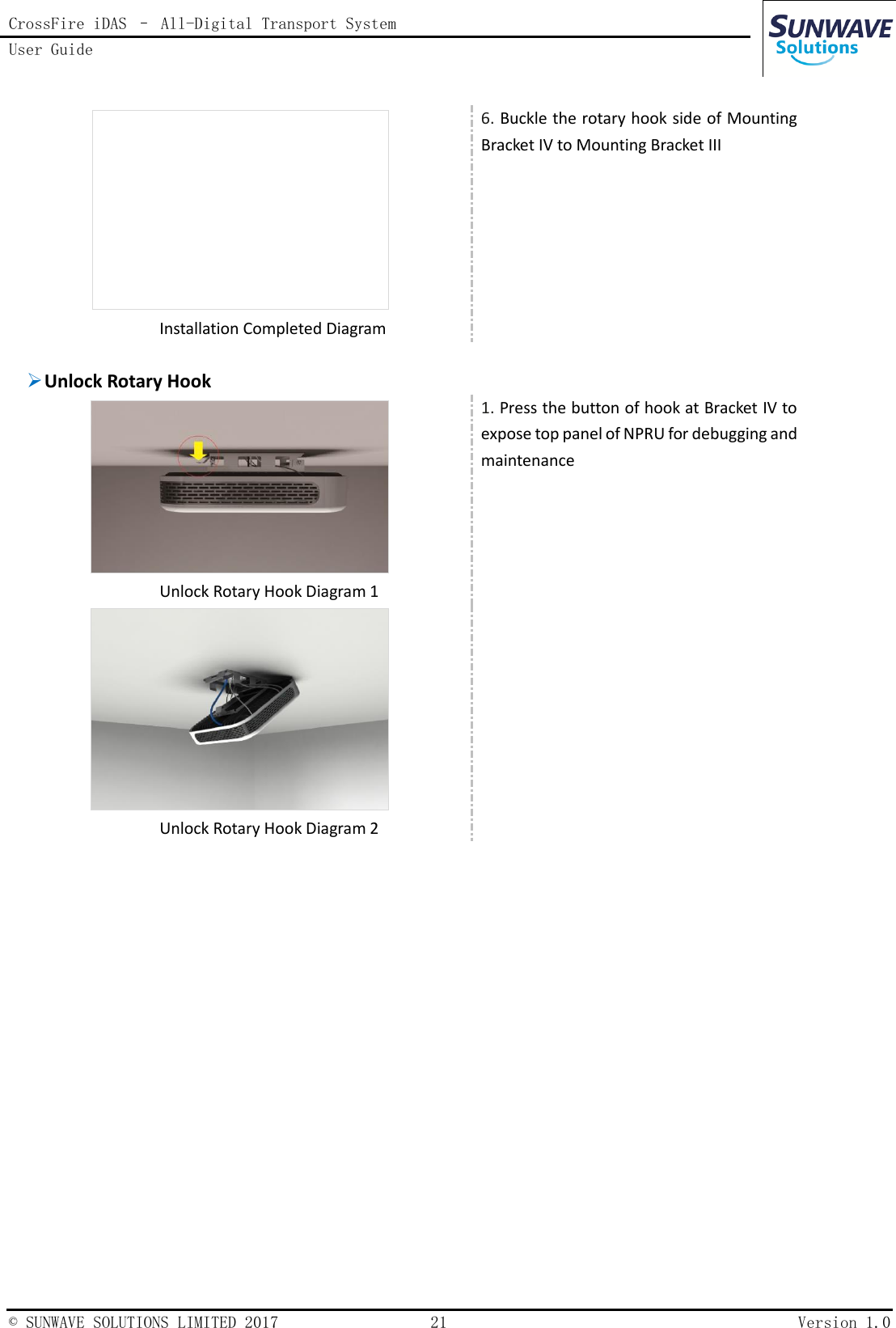 CrossFire iDAS – All-Digital Transport System User Guide    © SUNWAVE SOLUTIONS LIMITED 2017  21  Version 1.0    Installation Completed Diagram 6. Buckle the rotary hook side of Mounting Bracket IV to Mounting Bracket III   Unlock Rotary Hook   Unlock Rotary Hook Diagram 1 1. Press the button of hook at Bracket IV to expose top panel of NPRU for debugging and maintenance   Unlock Rotary Hook Diagram 2     