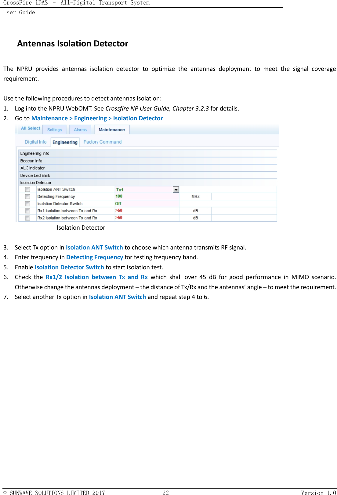 CrossFire iDAS – All-Digital Transport System User Guide    © SUNWAVE SOLUTIONS LIMITED 2017  22  Version 1.0   Antennas Isolation Detector The  NPRU  provides  antennas  isolation  detector  to  optimize  the  antennas  deployment  to  meet  the  signal  coverage requirement.  Use the following procedures to detect antennas isolation: 1. Log into the NPRU WebOMT. See Crossfire NP User Guide, Chapter 3.2.3 for details. 2. Go to Maintenance &gt; Engineering &gt; Isolation Detector   Isolation Detector  3. Select Tx option in Isolation ANT Switch to choose which antenna transmits RF signal. 4. Enter frequency in Detecting Frequency for testing frequency band. 5. Enable Isolation Detector Switch to start isolation test. 6. Check  the  Rx1/2  Isolation  between  Tx  and  Rx  which  shall  over  45  dB  for  good  performance  in  MIMO  scenario. Otherwise change the antennas deployment – the distance of Tx/Rx and the antennas’ angle – to meet the requirement. 7. Select another Tx option in Isolation ANT Switch and repeat step 4 to 6.     