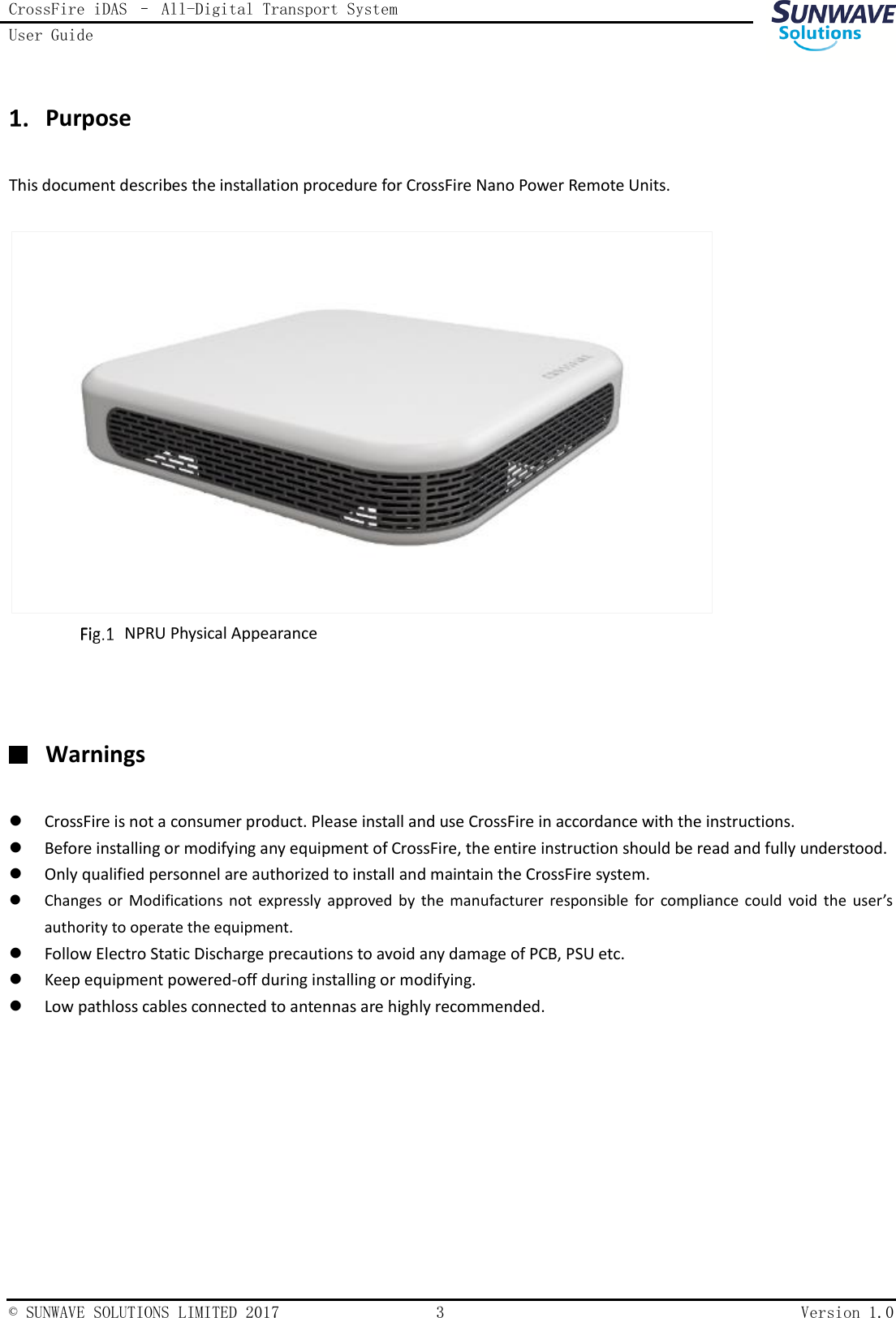 CrossFire iDAS – All-Digital Transport System User Guide    © SUNWAVE SOLUTIONS LIMITED 2017  3  Version 1.0   Purpose This document describes the installation procedure for CrossFire Nano Power Remote Units.      NPRU Physical Appearance    Warnings  CrossFire is not a consumer product. Please install and use CrossFire in accordance with the instructions.  Before installing or modifying any equipment of CrossFire, the entire instruction should be read and fully understood.  Only qualified personnel are authorized to install and maintain the CrossFire system.  Changes  or  Modifications  not  expressly  approved  by  the manufacturer  responsible  for  compliance  could  void  the  user’s authority to operate the equipment.  Follow Electro Static Discharge precautions to avoid any damage of PCB, PSU etc.  Keep equipment powered-off during installing or modifying.    Low pathloss cables connected to antennas are highly recommended. 