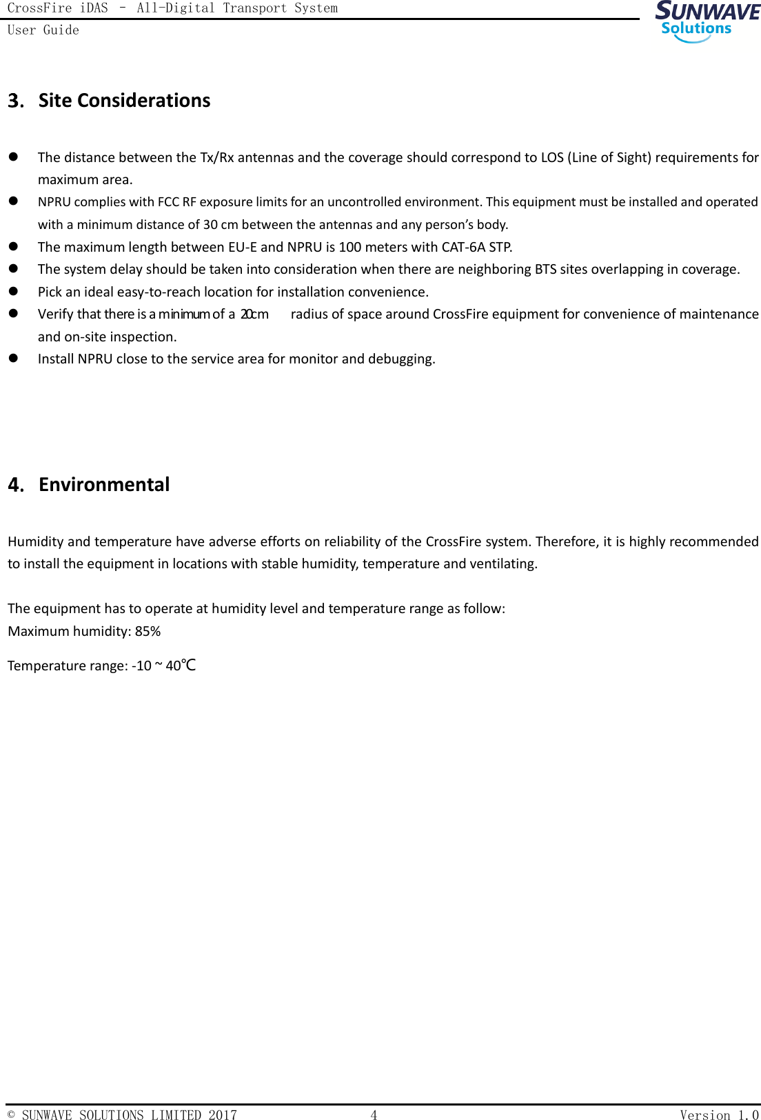 CrossFire iDAS – All-Digital Transport System User Guide    © SUNWAVE SOLUTIONS LIMITED 2017  4  Version 1.0   Site Considerations  The distance between the Tx/Rx antennas and the coverage should correspond to LOS (Line of Sight) requirements for maximum area.  NPRU complies with FCC RF exposure limits for an uncontrolled environment. This equipment must be installed and operated with a minimum distance of 30 cm between the antennas and any person’s body.  The maximum length between EU-E and NPRU is 100 meters with CAT-6A STP.  The system delay should be taken into consideration when there are neighboring BTS sites overlapping in coverage.  Pick an ideal easy-to-reach location for installation convenience.  radius of space around CrossFire equipment for convenience of maintenance and on-site inspection.  Install NPRU close to the service area for monitor and debugging.     Environmental Humidity and temperature have adverse efforts on reliability of the CrossFire system. Therefore, it is highly recommended to install the equipment in locations with stable humidity, temperature and ventilating.  The equipment has to operate at humidity level and temperature range as follow: Maximum humidity: 85% Temperature range: -10 ~ 40℃    Verify that there is a minimum of a  20cm 