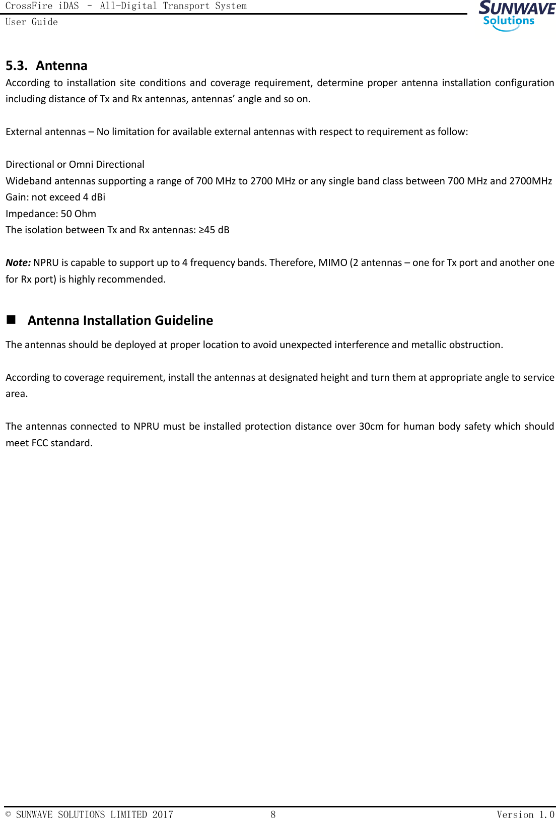 CrossFire iDAS – All-Digital Transport System User Guide    © SUNWAVE SOLUTIONS LIMITED 2017  8  Version 1.0  5.3. Antenna According to installation site conditions  and  coverage requirement, determine proper  antenna installation  configuration including distance of Tx and Rx antennas, antennas’ angle and so on.  External antennas – No limitation for available external antennas with respect to requirement as follow:  Directional or Omni Directional Wideband antennas supporting a range of 700 MHz to 2700 MHz or any single band class between 700 MHz and 2700MHz Gain: not exceed 4 dBi Impedance: 50 Ohm The isolation between Tx and Rx antennas: ≥45 dB  Note: NPRU is capable to support up to 4 frequency bands. Therefore, MIMO (2 antennas – one for Tx port and another one for Rx port) is highly recommended.   Antenna Installation Guideline The antennas should be deployed at proper location to avoid unexpected interference and metallic obstruction.  According to coverage requirement, install the antennas at designated height and turn them at appropriate angle to service area.  The antennas connected to NPRU must be installed protection distance over 30cm for human body safety which should meet FCC standard.       