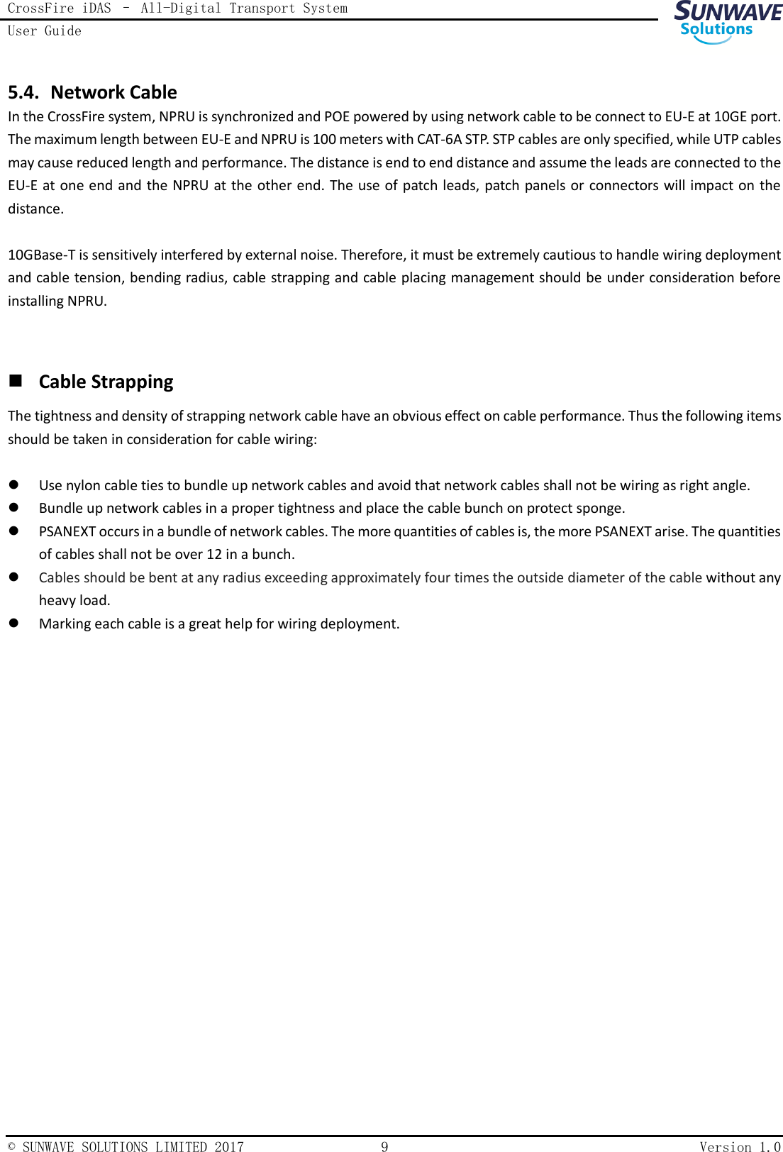 CrossFire iDAS – All-Digital Transport System User Guide    © SUNWAVE SOLUTIONS LIMITED 2017  9  Version 1.0  5.4. Network Cable In the CrossFire system, NPRU is synchronized and POE powered by using network cable to be connect to EU-E at 10GE port. The maximum length between EU-E and NPRU is 100 meters with CAT-6A STP. STP cables are only specified, while UTP cables may cause reduced length and performance. The distance is end to end distance and assume the leads are connected to the EU-E at one end and the NPRU at the other end. The use of patch leads, patch panels or connectors will impact on the distance.  10GBase-T is sensitively interfered by external noise. Therefore, it must be extremely cautious to handle wiring deployment and cable tension, bending radius, cable strapping and cable placing management should be under consideration before installing NPRU.    Cable Strapping The tightness and density of strapping network cable have an obvious effect on cable performance. Thus the following items should be taken in consideration for cable wiring:   Use nylon cable ties to bundle up network cables and avoid that network cables shall not be wiring as right angle.  Bundle up network cables in a proper tightness and place the cable bunch on protect sponge.  PSANEXT occurs in a bundle of network cables. The more quantities of cables is, the more PSANEXT arise. The quantities of cables shall not be over 12 in a bunch.  Cables should be bent at any radius exceeding approximately four times the outside diameter of the cable without any heavy load.  Marking each cable is a great help for wiring deployment.    