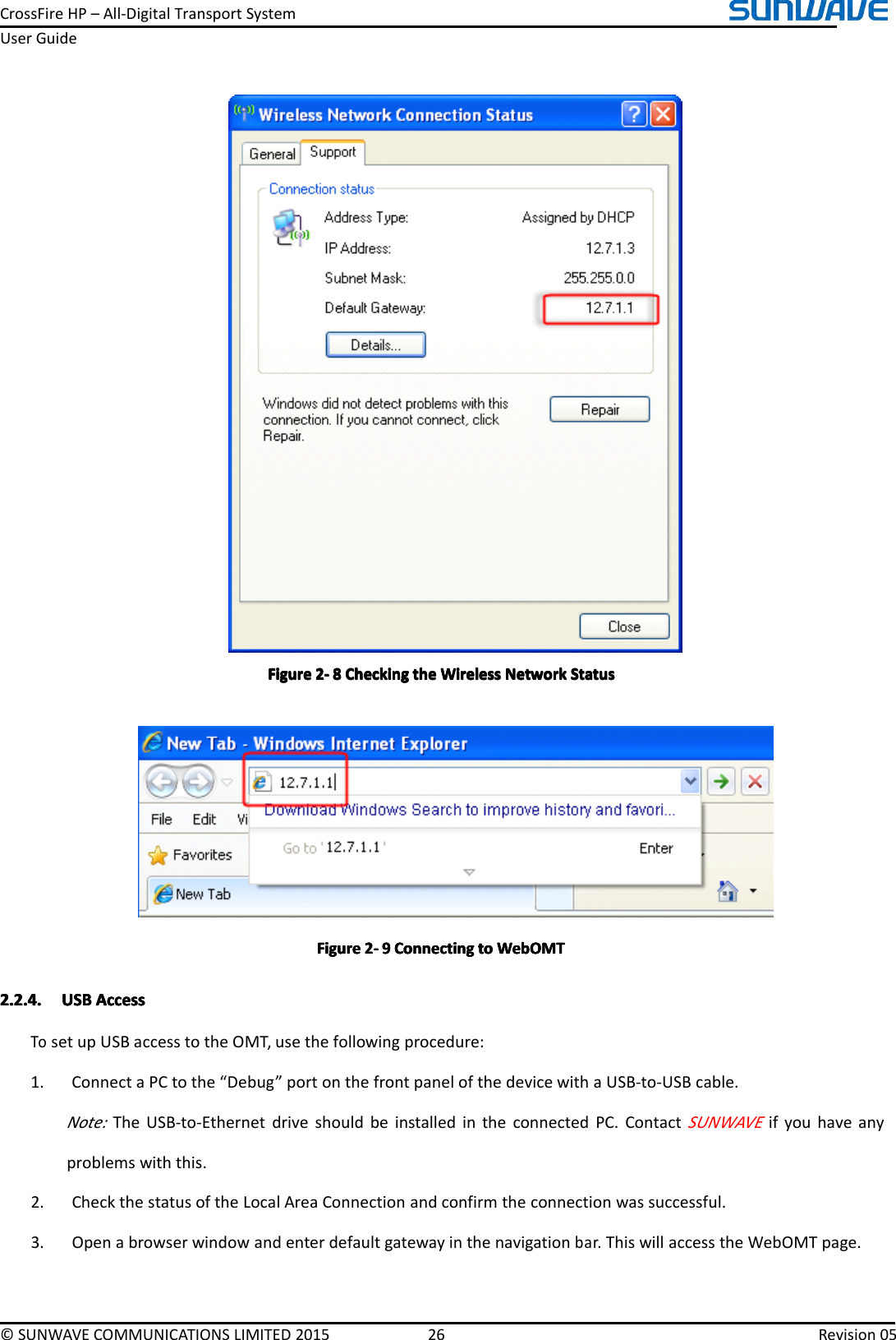 CrossFireHP–All-DigitalTransportSystemUserGuide©SUNWAVECOMMUNICATIONSLIMITED201526Revision05FigureFigureFigureFigure2222----8888CheckingC heckingCheckingCheckingthet hethetheWirelessW irelessWirelessWirelessNetworkN etworkNetworkNetworkStatusS tatusStatusStatusFigureFigureFigureFigure2222----9999ConnectingC onnectingConnectingConnectingtot ototoWebOMTW ebOMTWebOMTWebOMT2.2.4.2.2.4.2.2.4.2.2.4.USBU SBUSBUSBAccessA ccessAccessAccessTosetupUSBaccesstotheOMT,usethefollowingprocedure:1.ConnectaPCtothe“Debug”portonthefrontpanelofthedevicewithaUSB-to-USBcable.Note:TheUSB-to-EthernetdriveshouldbeinstalledintheconnectedPC.ContactSUNWAVEifyouhaveanyproblemswiththis.2.CheckthestatusoftheLocalAreaConnectionandconfirmtheconnectionwassuccessful.3.Openabrowserwindowandenterdefaultgatewayinthenavigationbar.ThiswillaccesstheWebOMTpage.