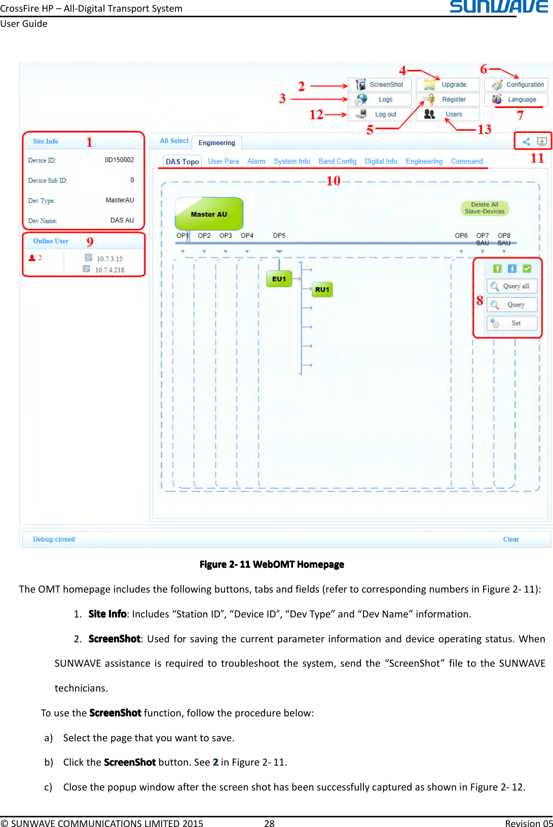 CrossFireHP–All-DigitalTransportSystemUserGuide©SUNWAVECOMMUNICATIONSLIMITED201528Revision05FigureFigureFigureFigure2222----111 11111WebOMTW ebOMTWebOMTWebOMTHomepageH omepageHomepageHomepageTheOMThomepageincludesthefollowingbuttons,tabsandfields(refertocorrespondingnumbersinFigure2-11):1.SiteSiteSiteSiteInfoI nfoInfoInfo:Includes“StationID”,“DeviceID”,“DevType”and“DevName”information.2.ScreenShotScreenShotScreenShotScreenShot:Usedforsavingthecurrentparameterinformationanddeviceoperatingstatus.WhenSUNWAVEassistanceisrequiredtotroubleshootthesystem,sendthe“ScreenShot”filetotheSUNWAVEtechnicians.TousetheScreenShotS creenShotScreenShotScreenShotfunction,followtheprocedurebelow:a)Selectthepagethatyouwanttosave.b)ClicktheScreenShotS creenShotScreenShotScreenShotbutton.See2222inFigure2-11.c)ClosethepopupwindowafterthescreenshothasbeensuccessfullycapturedasshowninFigure2-12.