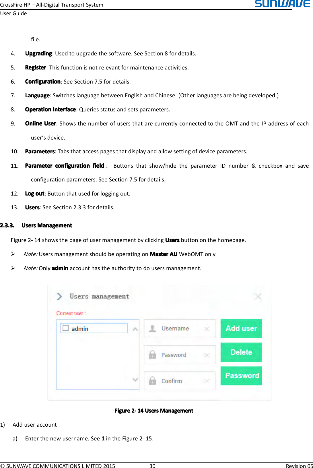 CrossFireHP–All-DigitalTransportSystemUserGuide©SUNWAVECOMMUNICATIONSLIMITED201530Revision05file.4.UpgradingUpgradingUpgradingUpgrading:Usedtoupgradethesoftware.SeeSection8fordetails.5.RegisterRegisterRegisterRegister:Thisfunctionisnotrelevantformaintenanceactivities.6.ConfigurationConfigurationConfigurationConfiguration:SeeSection7.5fordetails.7.LanguageLanguageLanguageLanguage:SwitcheslanguagebetweenEnglishandChinese.(Otherlanguagesarebeingdeveloped.)8.OperationOperationOperationOperationinterfacei nterfaceinterfaceinterface:Queriesstatusandsetsparameters.9.OnlineOnlineOnlineOnlineUserU serUserUser:ShowsthenumberofusersthatarecurrentlyconnectedtotheOMTandtheIPaddressofeachuser’sdevice.10.ParametersParametersParametersParameters:Tabsthataccesspagesthatdisplayandallowsettingofdeviceparameters.11.ParameterParameterParameterParameterconfigurationc onfigurationconfigurationconfigurationfieldf ieldfieldfield：Buttonsthatshow/hidetheparameterIDnumber&amp;checkboxandsaveconfigurationparameters.SeeSection7.5fordetails.12.LogLogLogLogouto utoutout:Buttonthatusedforloggingout.13.UsersUsersUsersUsers:SeeSection2.3.3fordetails.2.3.3.2.3.3.2.3.3.2.3.3.UsersU sersUsersUsersManagementM anagementManagementManagementFigure2-14showsthepageofusermanagementbyclickingUsersU sersUsersUsersbuttononthehomepage.�Note:UsersmanagementshouldbeoperatingonMasterM asterMasterMasterAUA UAUAUWebOMTonly.�Note:Onlyadmina dminadminadminaccounthastheauthoritytodousersmanagement.FigureFigureFigureFigure2222----141 41414UsersU sersUsersUsersManagementM anagementManagementManagement1)Adduseraccounta)Enterthenewusername.See1111intheFigure2-15.