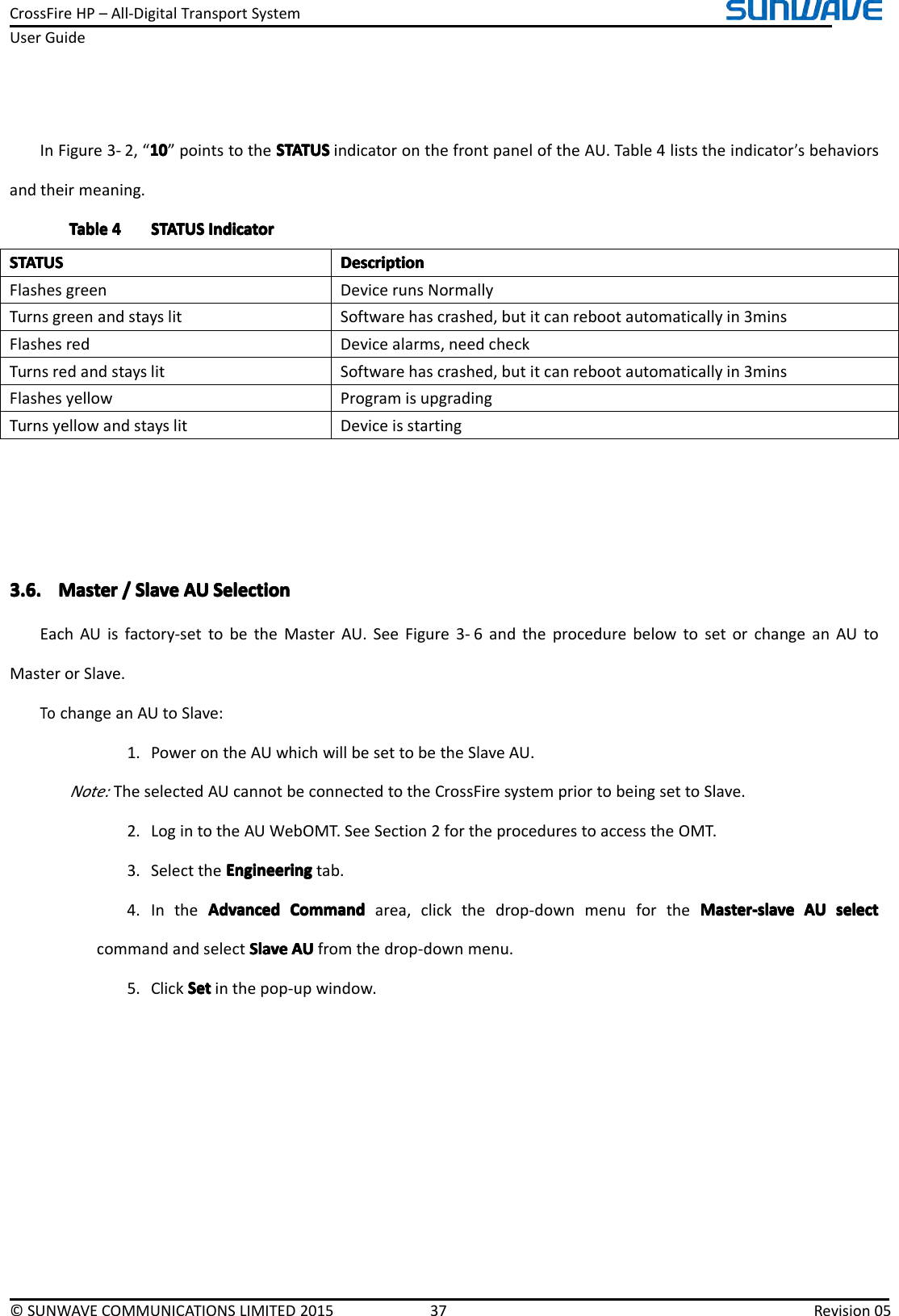 CrossFireHP–All-DigitalTransportSystemUserGuide©SUNWAVECOMMUNICATIONSLIMITED201537Revision05InFigure3-2,“101 01010”pointstotheSTATUSS TATUSSTATUSSTATUSindicatoronthefrontpaneloftheAU.Table4liststheindicator’sbehaviorsandtheirmeaning.TableTableTableTable4444STATUSS TATUSSTATUSSTATUSIndicatorI ndicatorIndicatorIndicatorSTATUSSTATUSSTATUSSTATUSDescriptionD escriptionDescriptionDescriptionFlashesgreenDevicerunsNormallyTurnsgreenandstayslitSoftwarehascrashed,butitcanrebootautomaticallyin3minsFlashesredDevicealarms,needcheckTurnsredandstayslitSoftwarehascrashed,butitcanrebootautomaticallyin3minsFlashesyellowProgramisupgradingTurnsyellowandstayslitDeviceisstarting3.6.3.6.3.6.3.6.MasterM asterMasterMaster////SlaveS laveSlaveSlaveAUA UAUAUSelectionS electionSelectionSelectionEachAUisfactory-settobetheMasterAU.SeeFigure3-6andtheprocedurebelowtosetorchangeanAUtoMasterorSlave.TochangeanAUtoSlave:1.PowerontheAUwhichwillbesettobetheSlaveAU.Note:TheselectedAUcannotbeconnectedtotheCrossFiresystempriortobeingsettoSlave.2.LogintotheAUWebOMT.SeeSection2fortheprocedurestoaccesstheOMT.3.SelecttheEngineeringE ngineeringEngineeringEngineeringtab.4.IntheAdvancedAdvancedAdvancedAdvancedCommandC ommandCommandCommandarea,clickthedrop-downmenufortheMaster-slaveM aster-slaveMaster-slaveMaster-slaveAUA UAUAUselects electselectselectcommandandselectSlaveSlaveSlaveSlaveAUA UAUAUfromthedrop-downmenu.5.ClickSetSetSetSetinthepop-upwindow.