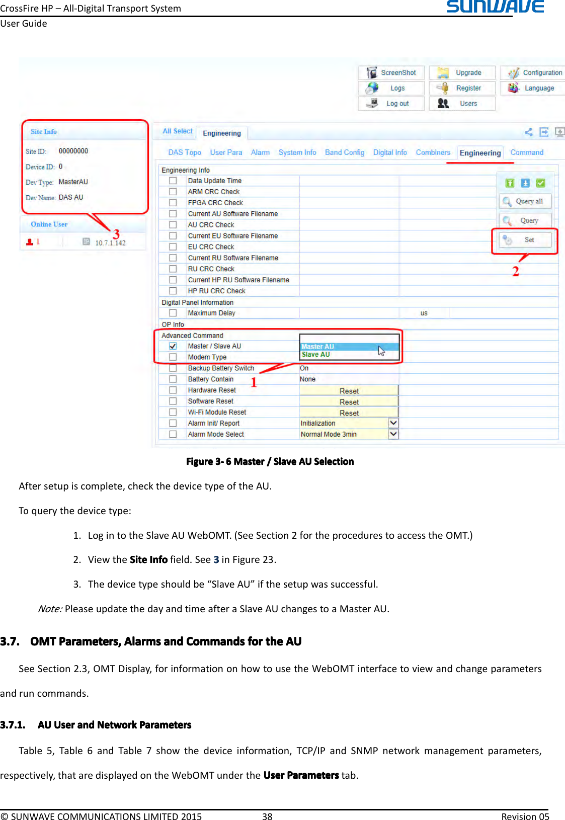 CrossFireHP–All-DigitalTransportSystemUserGuide©SUNWAVECOMMUNICATIONSLIMITED201538Revision05FigureFigureFigureFigure3333----6666MasterM asterMasterMaster////SlaveS laveSlaveSlaveAUA UAUAUSelectionS electionSelectionSelectionAftersetupiscomplete,checkthedevicetypeoftheAU.Toquerythedevicetype:1.LogintotheSlaveAUWebOMT.(SeeSection2fortheprocedurestoaccesstheOMT.)2.ViewtheSiteSiteSiteSiteInfoI nfoInfoInfofield.See3333inFigure23.3.Thedevicetypeshouldbe“SlaveAU”ifthesetupwassuccessful.Note:PleaseupdatethedayandtimeafteraSlaveAUchangestoaMasterAU.3.7.3.7.3.7.3.7.OMTO MTOMTOMTParameters,P arameters,Parameters,Parameters,AlarmsA larmsAlarmsAlarmsanda ndandandCommandsC ommandsCommandsCommandsforf orforforthet hethetheAUA UAUAUSeeSection2.3,OMTDisplay,forinformationonhowtousetheWebOMTinterfacetoviewandchangeparametersandruncommands.3.7.1.3.7.1.3.7.1.3.7.1.AUA UAUAUUserU serUserUseranda ndandandNetworkN etworkNetworkNetworkParametersP arametersParametersParametersTable5,Table6andTable7showthedeviceinformation,TCP/IPandSNMPnetworkmanagementparameters,respectively,thataredisplayedontheWebOMTundertheUserU serUserUserParametersP arametersParametersParameterstab.