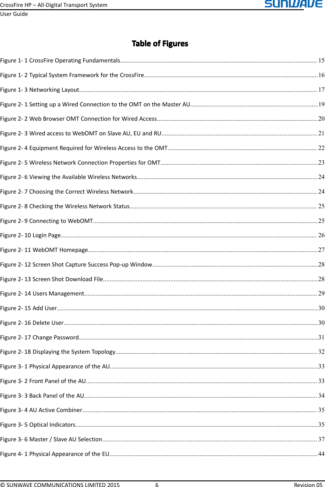 CrossFireHP–All-DigitalTransportSystemUserGuide©SUNWAVECOMMUNICATIONSLIMITED20156Revision05TableTableTableTableofo fofofFiguresF iguresFiguresFiguresFigure1-1CrossFireOperatingFundamentals........................................................................................................................15Figure1-2TypicalSystemFrameworkfortheCrossFire..........................................................................................................16Figure1-3NetworkingLayout.................................................................................................................................................17Figure2-1SettingupaWiredConnectiontotheOMTontheMasterAU..............................................................................19Figure2-2WebBrowserOMTConnectionforWiredAccess..................................................................................................20Figure2-3WiredaccesstoWebOMTonSlaveAU,EUandRU...............................................................................................21Figure2-4EquipmentRequiredforWirelessAccesstotheOMT...........................................................................................22Figure2-5WirelessNetworkConnectionPropertiesforOMT................................................................................................23Figure2-6ViewingtheAvailableWirelessNetworks..............................................................................................................24Figure2-7ChoosingtheCorrectWirelessNetwork................................................................................................................24Figure2-8CheckingtheWirelessNetworkStatus..................................................................................................................25Figure2-9ConnectingtoWebOMT.........................................................................................................................................25Figure2-10LoginPage............................................................................................................................................................26Figure2-11WebOMTHomepage............................................................................................................................................27Figure2-12ScreenShotCaptureSuccessPop-upWindow.....................................................................................................28Figure2-13ScreenShotDownloadFile...................................................................................................................................28Figure2-14UsersManagement..............................................................................................................................................29Figure2-15AddUser...............................................................................................................................................................30Figure2-16DeleteUser...........................................................................................................................................................30Figure2-17ChangePassword..................................................................................................................................................31Figure2-18DisplayingtheSystemTopology...........................................................................................................................32Figure3-1PhysicalAppearanceoftheAU...............................................................................................................................33Figure3-2FrontPaneloftheAU.............................................................................................................................................33Figure3-3BackPaneloftheAU..............................................................................................................................................34Figure3-4AUActiveCombiner...............................................................................................................................................35Figure3-5OpticalIndicators....................................................................................................................................................35Figure3-6Master/SlaveAUSelection...................................................................................................................................37Figure4-1PhysicalAppearanceoftheEU...............................................................................................................................44