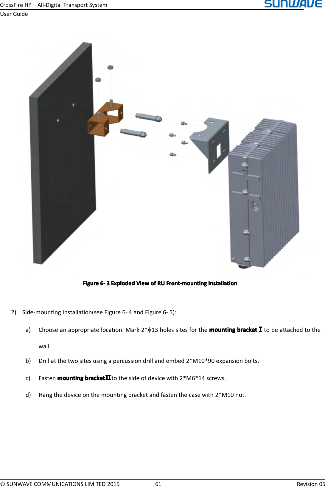 CrossFireHP–All-DigitalTransportSystemUserGuide©SUNWAVECOMMUNICATIONSLIMITED201561Revision05FigureFigureFigureFigure6666----3333ExplodedE xplodedExplodedExplodedViewV iewViewViewofo fofofRUR URURUFront-mountingF ront-mountingFront-mountingFront-mountingInstallationI nstallationInstallationInstallation2)Side-mountingInstallation(seeFigure6-4andFigure6-5):a)Chooseanappropriatelocation.Mark2*φ13holessitesforthemountingm ountingmountingmountingbracketb racketbracketbracketⅠⅠⅠⅠtobeattachedtothewall.b)Drillatthetwositesusingapercussiondrillandembed2*M10*90expansionbolts.c)Fastenmountingmountingmountingmountingbracketb racketbracketbracketⅡⅡⅡⅡtothesideofdevicewith2*M6*14screws.d)Hangthedeviceonthemountingbracketandfastenthecasewith2*M10nut.