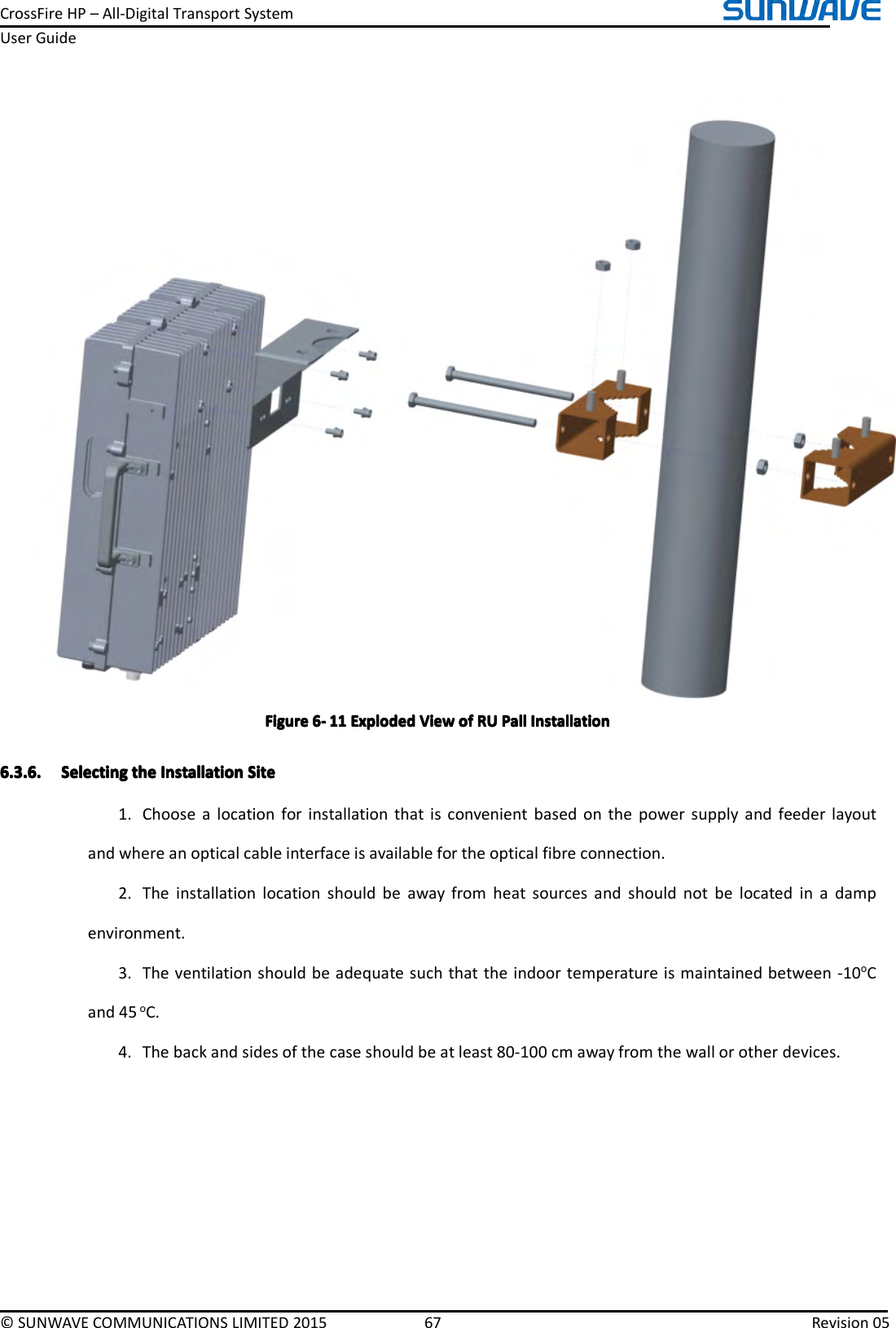 CrossFireHP–All-DigitalTransportSystemUserGuide©SUNWAVECOMMUNICATIONSLIMITED201567Revision05FigureFigureFigureFigure6666----111 11111ExplodedE xplodedExplodedExplodedViewV iewViewViewofo fofofRUR URURUPallP allPallPallInstallationI nstallationInstallationInstallation6.3.6.6.3.6.6.3.6.6.3.6.SelectingS electingSelectingSelectingthet hethetheInstallationI nstallationInstallationInstallationSiteS iteSiteSite1.Choosealocationforinstallationthatisconvenientbasedonthepowersupplyandfeederlayoutandwhereanopticalcableinterfaceisavailablefortheopticalfibreconnection.2.Theinstallationlocationshouldbeawayfromheatsourcesandshouldnotbelocatedinadampenvironment.3.Theventilationshouldbeadequatesuchthattheindoortemperatureismaintainedbetween-10oCand45oC.4.Thebackandsidesofthecaseshouldbeatleast80-100cmawayfromthewallorotherdevices.