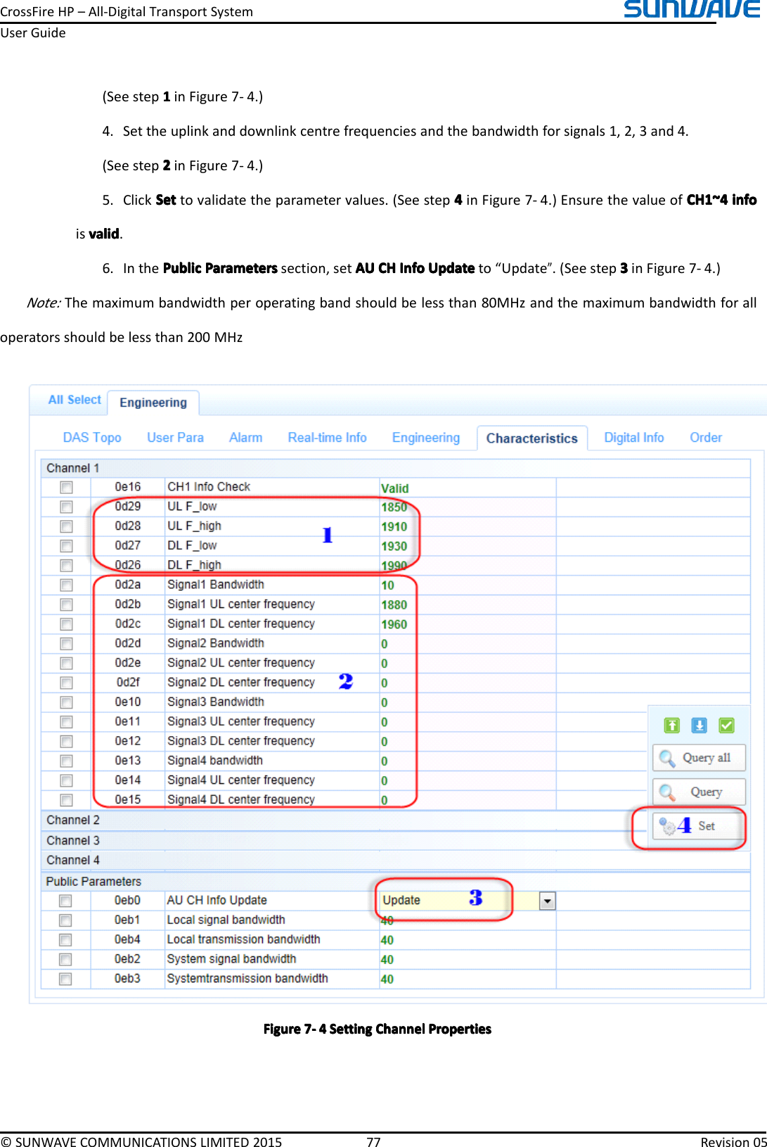 CrossFireHP–All-DigitalTransportSystemUserGuide©SUNWAVECOMMUNICATIONSLIMITED201577Revision05(Seestep1111inFigure7-4.)4.Settheuplinkanddownlinkcentrefrequenciesandthebandwidthforsignals1,2,3and4.(Seestep2222inFigure7-4.)5.ClickSetS etSetSettovalidatetheparametervalues.(Seestep4444inFigure7-4.)EnsurethevalueofCH1~4C H1~4CH1~4CH1~4infoi nfoinfoinfoisvalidvalidvalidvalid.6.InthePublicP ublicPublicPublicParametersP arametersParametersParameterssection,setAUA UAUAUCHC HCHCHInfoI nfoInfoInfoUpdateU pdateUpdateUpdateto“Update”.(Seestep3333inFigure7-4.)Note:Themaximumbandwidthperoperatingbandshouldbelessthan80MHzandthemaximumbandwidthforalloperatorsshouldbelessthan200MHzFigureFigureFigureFigure7777----4444SettingS ettingSettingSettingChannelC hannelChannelChannelPropertiesP ropertiesPropertiesProperties