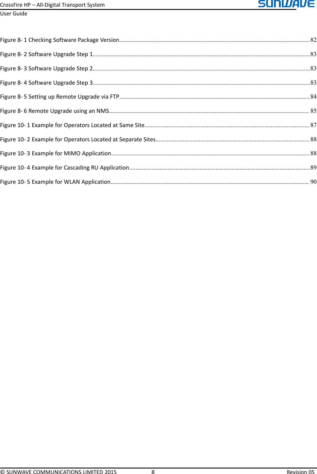 CrossFireHP–All-DigitalTransportSystemUserGuide©SUNWAVECOMMUNICATIONSLIMITED20158Revision05Figure8-1CheckingSoftwarePackageVersion.......................................................................................................................82Figure8-2SoftwareUpgradeStep1........................................................................................................................................83Figure8-3SoftwareUpgradeStep2........................................................................................................................................83Figure8-4SoftwareUpgradeStep3........................................................................................................................................83Figure8-5SettingupRemoteUpgradeviaFTP.......................................................................................................................84Figure8-6RemoteUpgradeusinganNMS.............................................................................................................................85Figure10-1ExampleforOperatorsLocatedatSameSite.......................................................................................................87Figure10-2ExampleforOperatorsLocatedatSeparateSites................................................................................................88Figure10-3ExampleforMIMOApplication............................................................................................................................88Figure10-4ExampleforCascadingRUApplication.................................................................................................................89Figure10-5ExampleforWLANApplication............................................................................................................................90