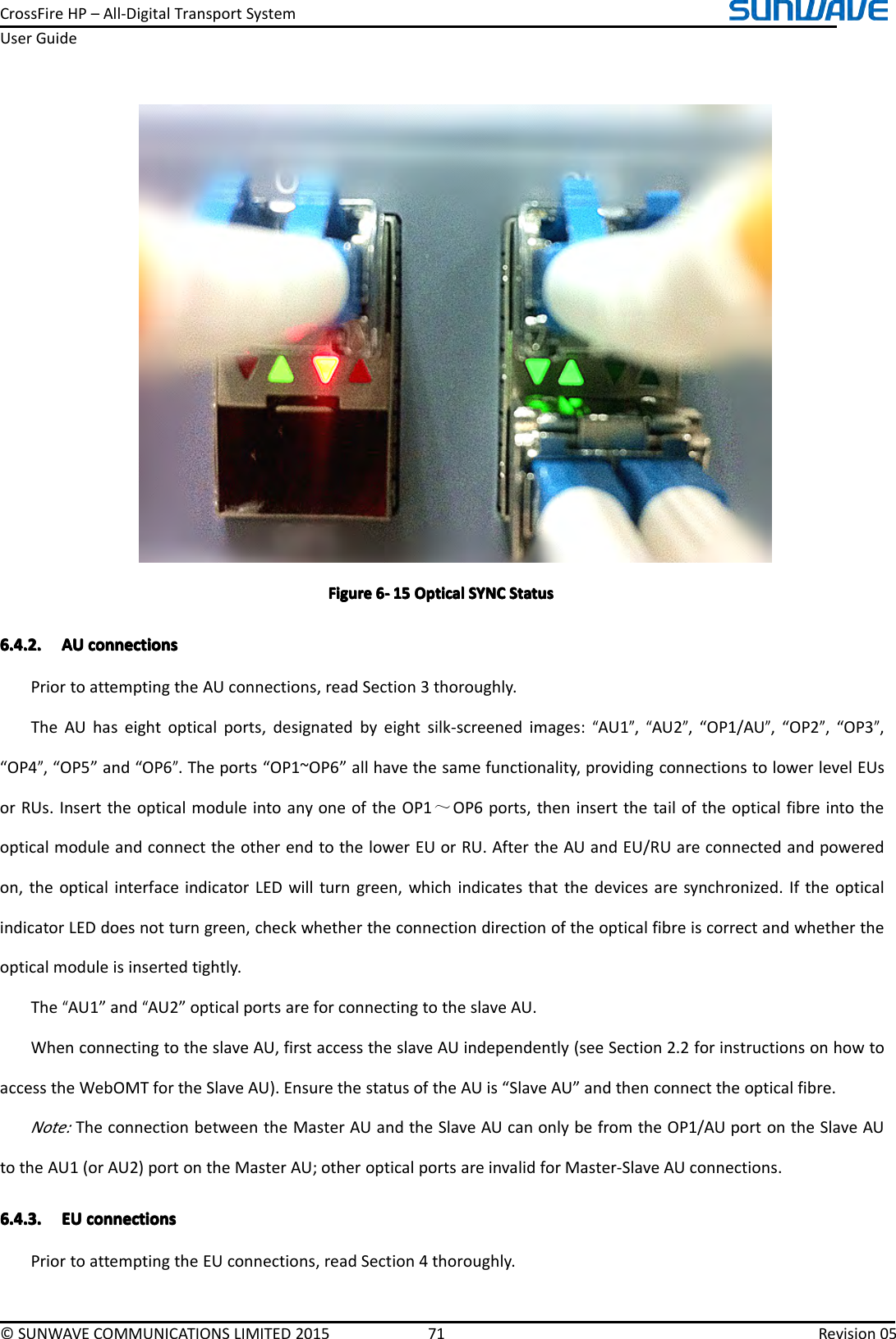 CrossFireHP–All-DigitalTransportSystemUserGuide©SUNWAVECOMMUNICATIONSLIMITED201571Revision05FigureFigureFigureFigure6666----151 51515OpticalO pticalOpticalOpticalSYNCS YNCSYNCSYNCStatusS tatusStatusStatus6.4.2.6.4.2.6.4.2.6.4.2.AUA UAUAUconnectionsc onnectionsconnectionsconnectionsPriortoattemptingtheAUconnections,readSection3thoroughly.TheAUhaseightopticalports,designatedbyeightsilk-screenedimages:“AU1”,“AU2”,“OP1/AU”,“OP2”,“OP3”,“OP4”,“OP5”and“OP6”.Theports“OP1~OP6”allhavethesamefunctionality,providingconnectionstolowerlevelEUsorRUs.InserttheopticalmoduleintoanyoneoftheOP1～OP6ports,theninsertthetailoftheopticalfibreintotheopticalmoduleandconnecttheotherendtothelowerEUorRU.AftertheAUandEU/RUareconnectedandpoweredon,theopticalinterfaceindicatorLEDwillturngreen,whichindicatesthatthedevicesaresynchronized.IftheopticalindicatorLEDdoesnotturngreen,checkwhethertheconnectiondirectionoftheopticalfibreiscorrectandwhethertheopticalmoduleisinsertedtightly.The“AU1”and“AU2”opticalportsareforconnectingtotheslaveAU.WhenconnectingtotheslaveAU,firstaccesstheslaveAUindependently(seeSection2.2forinstructionsonhowtoaccesstheWebOMTfortheSlaveAU).EnsurethestatusoftheAUis“SlaveAU”andthenconnecttheopticalfibre.Note:TheconnectionbetweentheMasterAUandtheSlaveAUcanonlybefromtheOP1/AUportontheSlaveAUtotheAU1(orAU2)portontheMasterAU;otheropticalportsareinvalidforMaster-SlaveAUconnections.6.4.3.6.4.3.6.4.3.6.4.3.EUE UEUEUconnectionsc onnectionsconnectionsconnectionsPriortoattemptingtheEUconnections,readSection4thoroughly.