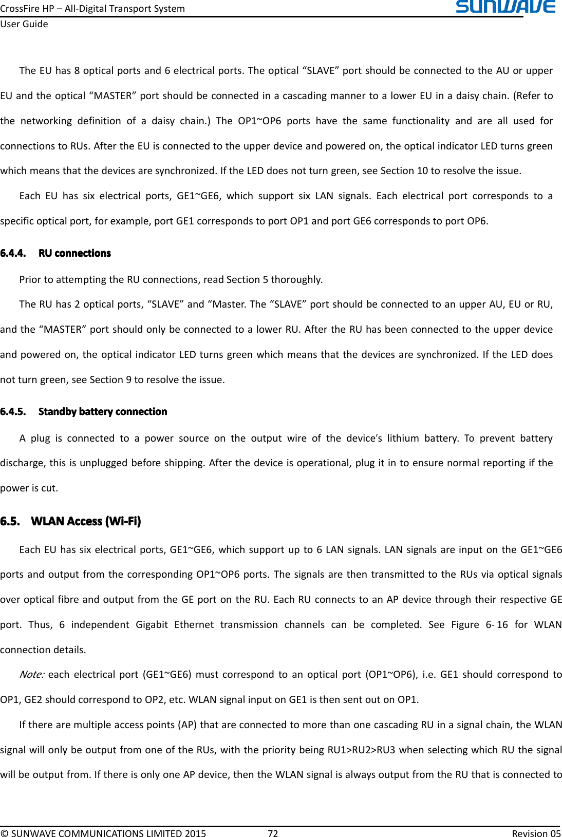 CrossFireHP–All-DigitalTransportSystemUserGuide©SUNWAVECOMMUNICATIONSLIMITED201572Revision05TheEUhas8opticalportsand6electricalports.Theoptical“SLAVE”portshouldbeconnectedtotheAUorupperEUandtheoptical“MASTER”portshouldbeconnectedinacascadingmannertoalowerEUinadaisychain.(Refertothenetworkingdefinitionofadaisychain.)TheOP1~OP6portshavethesamefunctionalityandareallusedforconnectionstoRUs.AftertheEUisconnectedtotheupperdeviceandpoweredon,theopticalindicatorLEDturnsgreenwhichmeansthatthedevicesaresynchronized.IftheLEDdoesnotturngreen,seeSection10toresolvetheissue.EachEUhassixelectricalports,GE1~GE6,whichsupportsixLANsignals.Eachelectricalportcorrespondstoaspecificopticalport,forexample,portGE1correspondstoportOP1andportGE6correspondstoportOP6.6.4.4.6.4.4.6.4.4.6.4.4.RUR URURUconnectionsc onnectionsconnectionsconnectionsPriortoattemptingtheRUconnections,readSection5thoroughly.TheRUhas2opticalports,“SLAVE”and“Master.The“SLAVE”portshouldbeconnectedtoanupperAU,EUorRU,andthe“MASTER”portshouldonlybeconnectedtoalowerRU.AftertheRUhasbeenconnectedtotheupperdeviceandpoweredon,theopticalindicatorLEDturnsgreenwhichmeansthatthedevicesaresynchronized.IftheLEDdoesnotturngreen,seeSection9toresolvetheissue.6.4.5.6.4.5.6.4.5.6.4.5.StandbyS tandbyStandbyStandbybatteryb atterybatterybatteryconnectionc onnectionconnectionconnectionAplugisconnectedtoapowersourceontheoutputwireofthedevice’slithiumbattery.Topreventbatterydischarge,thisisunpluggedbeforeshipping.Afterthedeviceisoperational,plugitintoensurenormalreportingifthepoweriscut.6.5.6.5.6.5.6.5.WLANW LANWLANWLANAccessA ccessAccessAccess(Wi-Fi)( Wi-Fi)(Wi-Fi)(Wi-Fi)EachEUhassixelectricalports,GE1~GE6,whichsupportupto6LANsignals.LANsignalsareinputontheGE1~GE6portsandoutputfromthecorrespondingOP1~OP6ports.ThesignalsarethentransmittedtotheRUsviaopticalsignalsoveropticalfibreandoutputfromtheGEportontheRU.EachRUconnectstoanAPdevicethroughtheirrespectiveGEport.Thus,6independentGigabitEthernettransmissionchannelscanbecompleted.SeeFigure6-16forWLANconnectiondetails.Note:eachelectricalport(GE1~GE6)mustcorrespondtoanopticalport(OP1~OP6),i.e.GE1shouldcorrespondtoOP1,GE2shouldcorrespondtoOP2,etc.WLANsignal inputonGE1isthensentoutonOP1.Iftherearemultipleaccesspoints(AP)thatareconnectedtomorethanonecascadingRUinasignalchain,theWLANsignalwillonlybeoutputfromoneoftheRUs,withtheprioritybeingRU1&gt;RU2&gt;RU3whenselectingwhichRUthesignalwillbeoutputfrom.IfthereisonlyoneAPdevice,thentheWLANsignalisalwaysoutputfromtheRUthatisconnectedto