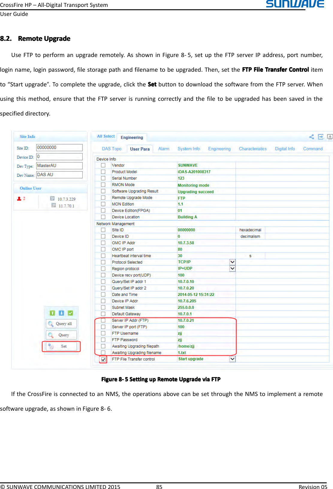 CrossFireHP–All-DigitalTransportSystemUserGuide©SUNWAVECOMMUNICATIONSLIMITED201585Revision058.2.8.2.8.2.8.2.RemoteR emoteRemoteRemoteUpgradeU pgradeUpgradeUpgradeUseFTPtoperformanupgraderemotely.AsshowninFigure8-5,setuptheFTPserverIPaddress,portnumber,loginname,loginpassword,filestoragepathandfilenametobeupgraded.Then,settheFTPF TPFTPFTPFileF ileFileFileTransferT ransferTransferTransferControlC ontrolControlControlitemto“Startupgrade”.Tocompletetheupgrade,clicktheSetSetSetSetbuttontodownloadthesoftwarefromtheFTPserver.Whenusingthismethod,ensurethattheFTPserverisrunningcorrectlyandthefiletobeupgradedhasbeensavedinthespecifieddirectory.FigureFigureFigureFigure8888----5555SettingS ettingSettingSettingupu pupupRemoteR emoteRemoteRemoteUpgradeU pgradeUpgradeUpgradeviav iaviaviaFTPF TPFTPFTPIftheCrossFireisconnectedtoanNMS,theoperationsabovecanbesetthroughtheNMStoimplementaremotesoftwareupgrade,asshowninFigure8-6.