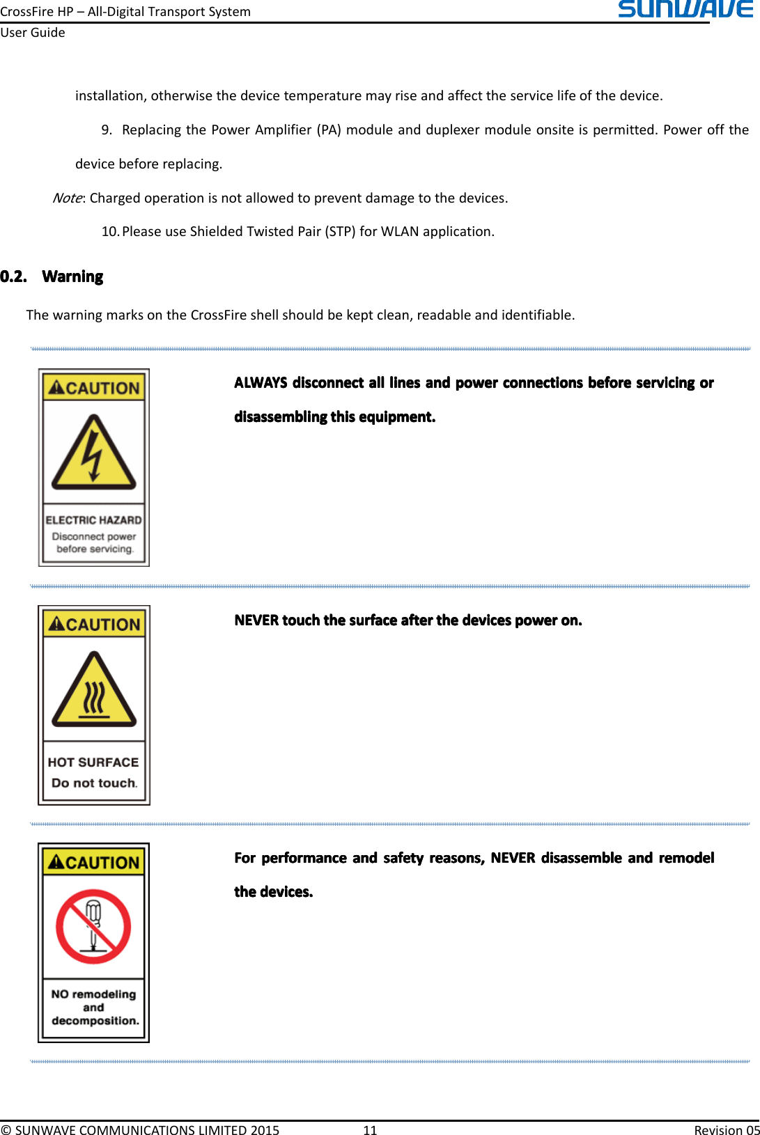 CrossFireHP–All-DigitalTransportSystemUserGuide©SUNWAVECOMMUNICATIONSLIMITED201511Revision05installation,otherwisethedevicetemperaturemayriseandaffecttheservicelifeofthedevice.9.ReplacingthePowerAmplifier(PA)moduleandduplexermoduleonsiteispermitted.Poweroffthedevicebeforereplacing.Note:Chargedoperationisnotallowedtopreventdamagetothedevices.10.PleaseuseShieldedTwistedPair(STP)forWLANapplication.0.2.0.2.0.2.0.2.WarningW arningWarningWarningThewarningmarksontheCrossFireshellshouldbekeptclean,readableandidentifiable.ALWAYSALWAYSALWAYSALWAYSdisconnectd isconnectdisconnectdisconnectalla llallalllinesl ineslineslinesanda ndandandpowerp owerpowerpowerconnectionsc onnectionsconnectionsconnectionsbeforeb eforebeforebeforeservicings ervicingservicingservicingoro rorordisassemblingdisassemblingdisassemblingdisassemblingthist histhisthisequipment.e quipment.equipment.equipment.NEVERNEVERNEVERNEVERtoucht ouchtouchtouchthet hethethesurfaces urfacesurfacesurfaceaftera fterafterafterthet hethethedevicesd evicesdevicesdevicespowerp owerpowerpoweron.o n.on.on.ForForForForperformancep erformanceperformanceperformanceanda ndandandsafetys afetysafetysafetyreasons,r easons,reasons,reasons,NEVERN EVERNEVERNEVERdisassembled isassembledisassembledisassembleanda ndandandremodelr emodelremodelremodelthethethethedevices.d evices.devices.devices.