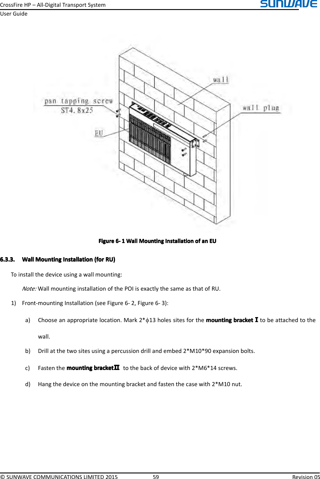 CrossFireHP–All-DigitalTransportSystemUserGuide©SUNWAVECOMMUNICATIONSLIMITED201559Revision05FigureFigureFigureFigure6666----1111WallW allWallWallMountingM ountingMountingMountingInstallationI nstallationInstallationInstallationofo fofofananananEUE UEUEU6.3.3.6.3.3.6.3.3.6.3.3.WallW allWallWallMountingM ountingMountingMountingInstallationI nstallationInstallationInstallation(for( for(for(forRU)R U)RU)RU)Toinstallthedeviceusingawallmounting:Note:WallmountinginstallationofthePOIisexactlythesameasthatofRU.1)Front-mountingInstallation(seeFigure6-2,Figure6-3):a)Chooseanappropriatelocation.Mark2*φ13holessitesforthemountingm ountingmountingmountingbracketb racketbracketbracketⅠⅠⅠⅠtobeattachedtothewall.b)Drillatthetwositesusingapercussiondrillandembed2*M10*90expansionbolts.c)Fastenthemountingmountingmountingmountingbracketb racketbracketbracketⅡⅡⅡⅡtothebackofdevicewith2*M6*14screws.d)Hangthedeviceonthemountingbracketandfastenthecasewith2*M10nut.