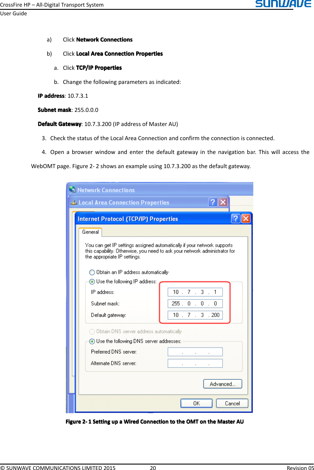 CrossFireHP–All-DigitalTransportSystemUserGuide©SUNWAVECOMMUNICATIONSLIMITED201520Revision05a)ClickNetworkN etworkNetworkNetworkConnectionsC onnectionsConnectionsConnectionsb)ClickLocalLocalLocalLocalAreaA reaAreaAreaConnectionC onnectionConnectionConnectionPropertiesP ropertiesPropertiesPropertiesa.ClickTCP/IPTCP/IPTCP/IPTCP/IPPropertiesP ropertiesPropertiesPropertiesb.Changethefollowingparametersasindicated:IPIPIPIPaddressa ddressaddressaddress:10.7.3.1SubnetSubnetSubnetSubnetmaskm askmaskmask:255.0.0.0DefaultDefaultDefaultDefaultGatewayG atewayGatewayGateway:10.7.3.200(IPaddressofMasterAU)3.CheckthestatusoftheLocalAreaConnectionandconfirmtheconnectionisconnected.4.Openabrowserwindowandenterthedefaultgatewayinthenavigationbar.ThiswillaccesstheWebOMTpage.Figure2-2showsanexampleusing10.7.3.200asthedefaultgateway.FigureFigureFigureFigure2222----1111SettingS ettingSettingSettingupu pupupaaaaWiredW iredWiredWiredConnectionC onnectionConnectionConnectiontot ototothet hethetheOMTO MTOMTOMTono nononthet hethetheMasterM asterMasterMasterAUA UAUAU