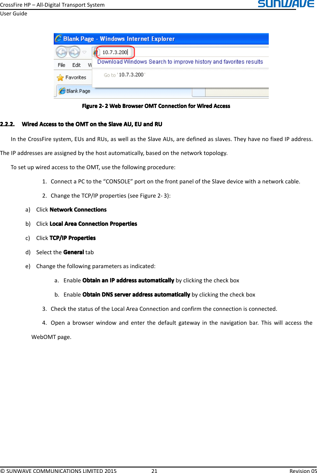 CrossFireHP–All-DigitalTransportSystemUserGuide©SUNWAVECOMMUNICATIONSLIMITED201521Revision05FigureFigureFigureFigure2222----2222WebW ebWebWebBrowserB rowserBrowserBrowserOMTO MTOMTOMTConnectionC onnectionConnectionConnectionforf orforforWiredW iredWiredWiredAccessA ccessAccessAccess2.2.2.2.2.2.2.2.2.2.2.2.WiredW iredWiredWiredAccessA ccessAccessAccesstot ototothet hethetheOMTO MTOMTOMTono nononthet hethetheSlaveS laveSlaveSlaveAU,A U,AU,AU,EUE UEUEUanda ndandandRUR URURUIntheCrossFiresystem,EUsandRUs,aswellastheSlaveAUs,aredefinedasslaves.TheyhavenofixedIPaddress.TheIPaddressesareassignedbythehostautomatically,basedonthenetworktopology.TosetupwiredaccesstotheOMT,usethefollowingprocedure:1.ConnectaPCtothe“CONSOLE”portonthefrontpaneloftheSlavedevicewithanetworkcable.2.ChangetheTCP/IPproperties(seeFigure2-3):a)ClickNetworkNetworkNetworkNetworkConnectionsC onnectionsConnectionsConnectionsb)ClickLocalLocalLocalLocalAreaA reaAreaAreaConnectionC onnectionConnectionConnectionPropertiesP ropertiesPropertiesPropertiesc)ClickTCP/IPTCP/IPTCP/IPTCP/IPPropertiesP ropertiesPropertiesPropertiesd)SelecttheGeneralGeneralGeneralGeneraltabe)Changethefollowingparametersasindicated:a.EnableObtainO btainObtainObtainana nananIPI PIPIPaddressa ddressaddressaddressautomaticallya utomaticallyautomaticallyautomaticallybyclickingthecheckboxb.EnableObtainObtainObtainObtainDNSD NSDNSDNSservers erverserverserveraddressa ddressaddressaddressautomaticallya utomaticallyautomaticallyautomaticallybyclickingthecheckbox3.CheckthestatusoftheLocalAreaConnectionandconfirmtheconnectionisconnected.4.Openabrowserwindowandenterthedefaultgatewayinthenavigationbar.ThiswillaccesstheWebOMTpage.