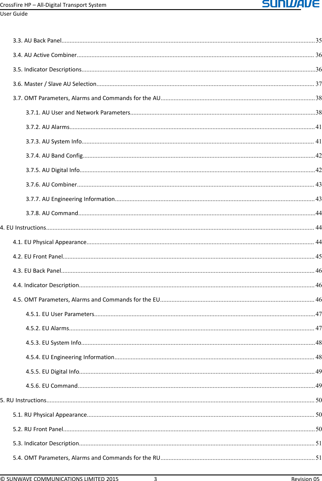 CrossFireHP–All-DigitalTransportSystemUserGuide©SUNWAVECOMMUNICATIONSLIMITED20153Revision053.3.AUBackPanel............................................................................................................................................................353.4.AUActiveCombiner..................................................................................................................................................363.5.IndicatorDescriptions................................................................................................................................................363.6.Master/SlaveAUSelection......................................................................................................................................373.7.OMTParameters,AlarmsandCommandsfortheAU...............................................................................................383.7.1.AUUserandNetworkParameters..................................................................................................................383.7.2.AUAlarms.......................................................................................................................................................413.7.3.AUSystemInfo...............................................................................................................................................413.7.4.AUBandConfig...............................................................................................................................................423.7.5.AUDigitalInfo.................................................................................................................................................423.7.6.AUCombiner..................................................................................................................................................433.7.7.AUEngineeringInformation...........................................................................................................................433.7.8.AUCommand..................................................................................................................................................444.EUInstructions.....................................................................................................................................................................444.1.EUPhysicalAppearance............................................................................................................................................444.2.EUFrontPanel...........................................................................................................................................................454.3.EUBackPanel............................................................................................................................................................464.4.IndicatorDescription.................................................................................................................................................464.5.OMTParameters,AlarmsandCommandsfortheEU...............................................................................................464.5.1.EUUserParameters........................................................................................................................................474.5.2.EUAlarms.......................................................................................................................................................474.5.3.EUSystemInfo................................................................................................................................................484.5.4.EUEngineeringInformation...........................................................................................................................484.5.5.EUDigitalInfo.................................................................................................................................................494.5.6.EUCommand..................................................................................................................................................495.RUInstructions.....................................................................................................................................................................505.1.RUPhysicalAppearance............................................................................................................................................505.2.RUFrontPanel...........................................................................................................................................................505.3.IndicatorDescription.................................................................................................................................................515.4.OMTParameters,AlarmsandCommandsfortheRU...............................................................................................51