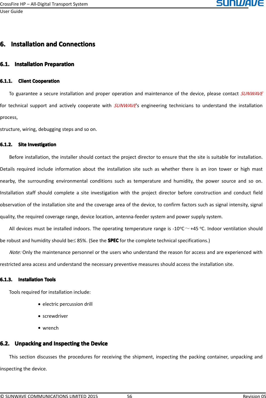 CrossFireHP–All-DigitalTransportSystemUserGuide©SUNWAVECOMMUNICATIONSLIMITED201556Revision056.6.6.6.InstallationI nstallationInstallationInstallationanda ndandandConnectionsC onnectionsConnectionsConnections6.1.6.1.6.1.6.1.InstallationI nstallationInstallationInstallationPreparationP reparationPreparationPreparation6.1.1.6.1.1.6.1.1.6.1.1.ClientC lientClientClientCooperationC ooperationCooperationCooperationToguaranteeasecureinstallationandproperoperationandmaintenanceofthedevice,pleasecontactSUNWAVEfortechnicalsupportandactivelycooperatewithSUNWAVE’sengineeringtechnicianstounderstandtheinstallationprocess,structure,wiring,debuggingstepsandsoon.6.1.2.6.1.2.6.1.2.6.1.2.SiteS iteSiteSiteInvestigationI nvestigationInvestigationInvestigationBeforeinstallation,theinstallershouldcontacttheprojectdirectortoensurethatthesiteissuitableforinstallation.Detailsrequiredincludeinformationabouttheinstallationsitesuchaswhetherthereisanirontowerorhighmastnearby,thesurroundingenvironmentalconditionssuchastemperatureandhumidity,thepowersourceandsoon.Installationstaffshouldcompleteasiteinvestigationwiththeprojectdirectorbeforeconstructionandconductfieldobservationoftheinstallationsiteandthecoverageareaofthedevice,toconfirmfactorssuchassignalintensity,signalquality,therequiredcoveragerange,devicelocation,antenna-feedersystemandpowersupplysystem.Alldevicesmustbeinstalledindoors.Theoperatingtemperaturerangeis-10oC～+45oC.Indoorventilationshouldberobustandhumidityshouldbe≤85%.(SeetheSPECS PECSPECSPECforthecompletetechnicalspecifications.)Note:Onlythemaintenancepersonnelortheuserswhounderstandthereasonforaccessandareexperiencedwithrestrictedareaaccessandunderstandthenecessarypreventivemeasuresshouldaccesstheinstallationsite.6.1.3.6.1.3.6.1.3.6.1.3.InstallationI nstallationInstallationInstallationToolsT oolsToolsToolsToolsrequiredforinstallationinclude:•electricpercussiondrill•screwdriver•wrench6.2.6.2.6.2.6.2.UnpackingU npackingUnpackingUnpackinganda ndandandInspectingI nspectingInspectingInspectingthet hethetheDeviceDe viceDeviceDeviceThissectiondiscussestheproceduresforreceivingtheshipment,inspectingthepackingcontainer,unpackingandinspectingthedevice.