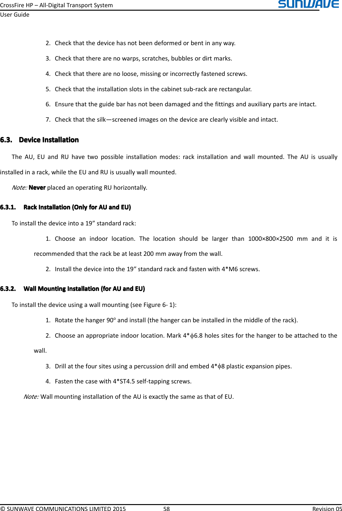 CrossFireHP–All-DigitalTransportSystemUserGuide©SUNWAVECOMMUNICATIONSLIMITED201558Revision052.Checkthatthedevicehasnotbeendeformedorbentinanyway.3.Checkthattherearenowarps,scratches,bubblesordirtmarks.4.Checkthattherearenoloose,missingorincorrectlyfastenedscrews.5.Checkthattheinstallationslotsinthecabinetsub-rackarerectangular.6.Ensurethattheguidebarhasnotbeendamagedandthefittingsandauxiliarypartsareintact.7.Checkthatthesilk—screenedimagesonthedeviceareclearlyvisibleandintact.6.3.6.3.6.3.6.3.DeviceDe viceDeviceDeviceInstallationI nstallationInstallationInstallationTheAU,EUandRUhavetwopossibleinstallationmodes:rackinstallationandwallmounted.TheAUisusuallyinstalledinarack,whiletheEUandRUisusuallywallmounted.Note:NeverNeverNeverNeverplacedanoperatingRUhorizontally.6.3.1.6.3.1.6.3.1.6.3.1.RackR ackRackRackInstallationI nstallationInstallationInstallation(Only( Only(Only(Onlyforf orforforAUA UAUAUanda ndandandEU)E U)EU)EU)Toinstallthedeviceintoa19”standardrack:1.Chooseanindoorlocation.Thelocationshouldbelargerthan1000×800×2500mmanditisrecommendedthattherackbeatleast200mmawayfromthewall.2.Installthedeviceintothe19ʺstandardrackandfastenwith4*M6screws.6.3.2.6.3.2.6.3.2.6.3.2.WallW allWallWallMountingM ountingMountingMountingInstallationI nstallationInstallationInstallation(for( for(for(forAUA UAUAUanda ndandandEU)E U)EU)EU)Toinstallthedeviceusingawallmounting(seeFigure6-1):1.Rotatethehanger90oandinstall(thehangercanbeinstalledinthemiddleoftherack).2.Chooseanappropriateindoorlocation.Mark4*φ6.8holessitesforthehangertobeattachedtothewall.3.Drillatthefoursitesusingapercussiondrillandembed4*φ8plasticexpansionpipes.4.Fastenthecasewith4*ST4.5self-tappingscrews.Note:WallmountinginstallationoftheAUisexactlythesameasthatofEU.