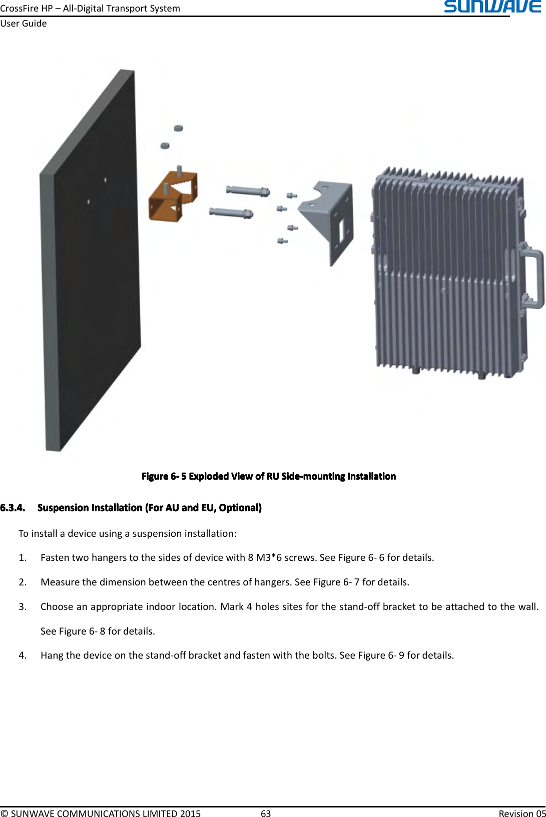 CrossFireHP–All-DigitalTransportSystemUserGuide©SUNWAVECOMMUNICATIONSLIMITED201563Revision05FigureFigureFigureFigure6666----5555ExplodedE xplodedExplodedExplodedViewV iewViewViewofo fofofRUR URURUSide-mountingS ide-mountingSide-mountingSide-mountingInstallationI nstallationInstallationInstallation6.3.4.6.3.4.6.3.4.6.3.4.SuspensionS uspensionSuspensionSuspensionInstallationI nstallationInstallationInstallation(For( For(For(ForAUA UAUAUanda ndandandEU,E U,EU,EU,Optional)O ptional)Optional)Optional)Toinstalladeviceusingasuspensioninstallation:1.Fastentwohangerstothesidesofdevicewith8M3*6screws.SeeFigure6-6fordetails.2.Measurethedimensionbetweenthecentresofhangers.SeeFigure6-7fordetails.3.Chooseanappropriateindoorlocation.Mark4holessitesforthestand-offbrackettobeattachedtothewall.SeeFigure6-8fordetails.4.Hangthedeviceonthestand-offbracketandfastenwiththebolts.SeeFigure6-9fordetails.