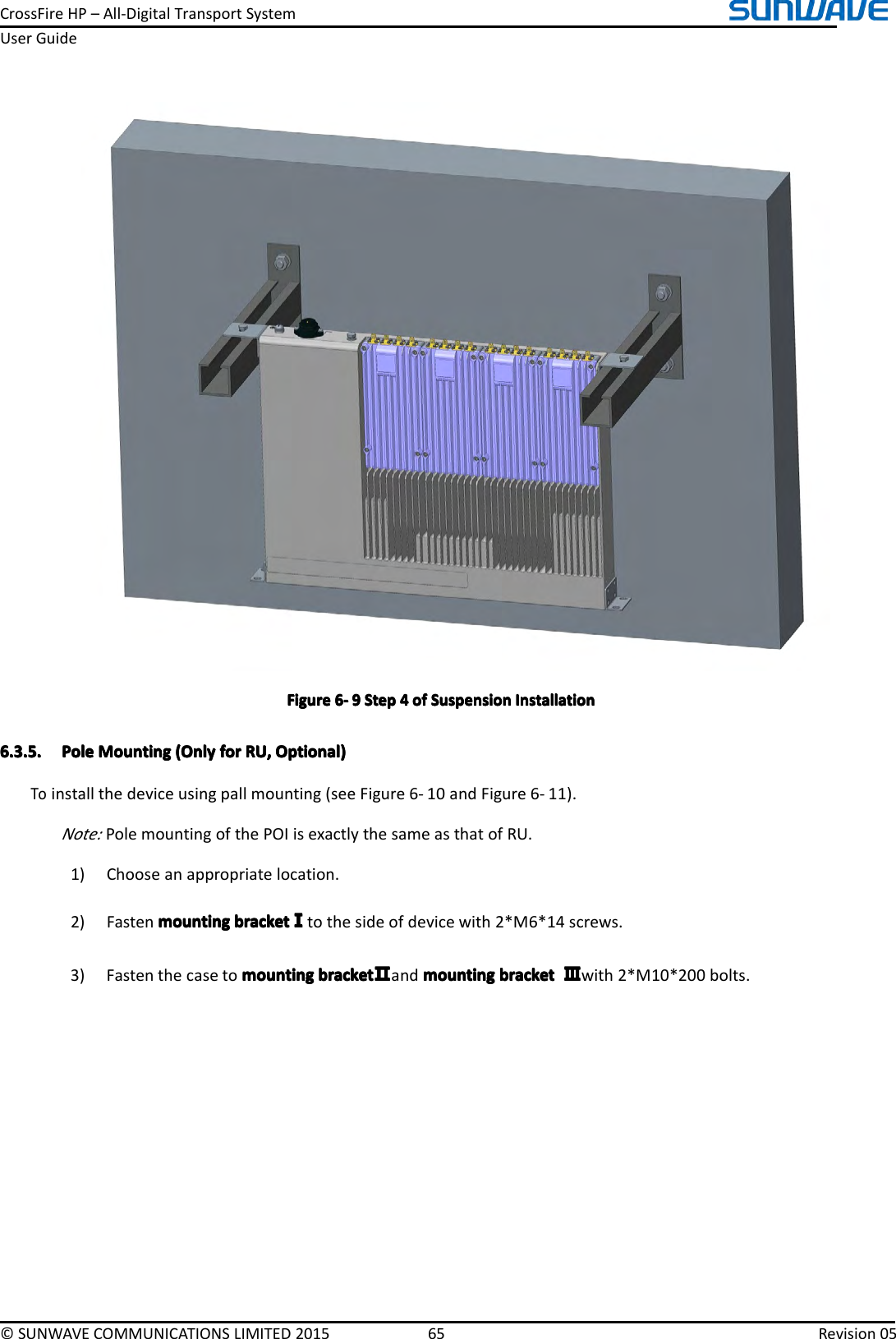 CrossFireHP–All-DigitalTransportSystemUserGuide©SUNWAVECOMMUNICATIONSLIMITED201565Revision05FigureFigureFigureFigure6666----9999StepS tepStepStep4444ofo fofofSuspensionS uspensionSuspensionSuspensionInstallationI nstallationInstallationInstallation6.3.5.6.3.5.6.3.5.6.3.5.PoleP olePolePoleMountingM ountingMountingMounting(Only( Only(Only(Onlyforf orforforRU,R U,RU,RU,Optional)O ptional)Optional)Optional)Toinstallthedeviceusingpallmounting(seeFigure6-10andFigure6-11).Note:PolemountingofthePOIisexactlythesameasthatofRU.1)Chooseanappropriatelocation.2)Fastenmountingm ountingmountingmountingbracketb racketbracketbracketⅠⅠⅠⅠtothesideofdevicewith2*M6*14screws.3)Fastenthecasetomountingm ountingmountingmountingbracketb racketbracketbracketⅡⅡⅡⅡandmountingm ountingmountingmountingbracketb racketbracketbracketⅢⅢⅢⅢwith2*M10*200bolts.