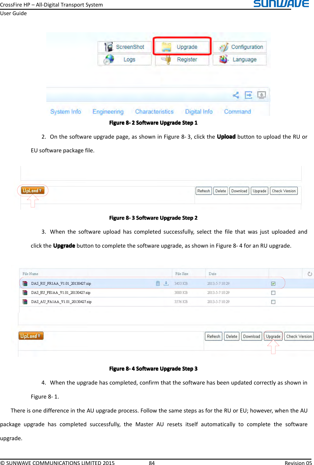 CrossFireHP–All-DigitalTransportSystemUserGuide©SUNWAVECOMMUNICATIONSLIMITED201584Revision05FigureFigureFigureFigure8888----2222SoftwareS oftwareSoftwareSoftwareUpgradeU pgradeUpgradeUpgradeStepS tepStepStep11112.Onthesoftwareupgradepage,asshowninFigure8-3,clicktheUploadU ploadUploadUploadbuttontouploadtheRUorEUsoftwarepackagefile.FigureFigureFigureFigure8888----3333SoftwareS oftwareSoftwareSoftwareUpgradeU pgradeUpgradeUpgradeStepS tepStepStep22223.Whenthesoftwareuploadhascompletedsuccessfully,selectthefilethatwasjustuploadedandclicktheUpgradeUpgradeUpgradeUpgradebuttontocompletethesoftwareupgrade,asshowninFigure8-4foranRUupgrade.FigureFigureFigureFigure8888----4444SoftwareS oftwareSoftwareSoftwareUpgradeU pgradeUpgradeUpgradeStepS tepStepStep33334.Whentheupgradehascompleted,confirmthatthesoftwarehasbeenupdatedcorrectlyasshowninFigure8-1.ThereisonedifferenceintheAUupgradeprocess.FollowthesamestepsasfortheRUorEU;however,whentheAUpackageupgradehascompletedsuccessfully,theMasterAUresetsitselfautomaticallytocompletethesoftwareupgrade.