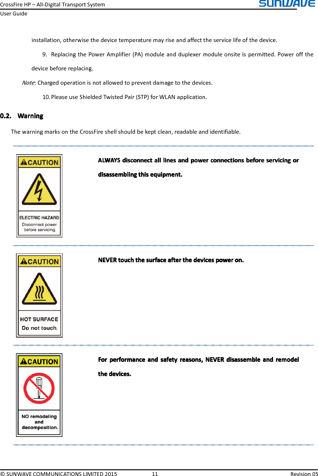 CrossFireHP–All-DigitalTransportSystemUserGuide©SUNWAVECOMMUNICATIONSLIMITED201511Revision05installation,otherwisethedevicetemperaturemayriseandaffecttheservicelifeofthedevice.9.ReplacingthePowerAmplifier(PA)moduleandduplexermoduleonsiteispermitted.Poweroffthedevicebeforereplacing.Note:Chargedoperationisnotallowedtopreventdamagetothedevices.10.PleaseuseShieldedTwistedPair(STP)forWLANapplication.0.2.0.2.0.2.0.2.WarningW arningWarningWarningThewarningmarksontheCrossFireshellshouldbekeptclean,readableandidentifiable.ALWAYSALWAYSALWAYSALWAYSdisconnectd isconnectdisconnectdisconnectalla llallalllinesl ineslineslinesanda ndandandpowerp owerpowerpowerconnectionsc onnectionsconnectionsconnectionsbeforeb eforebeforebeforeservicings ervicingservicingservicingoro rorordisassemblingdisassemblingdisassemblingdisassemblingthist histhisthisequipment.e quipment.equipment.equipment.NEVERNEVERNEVERNEVERtoucht ouchtouchtouchthet hethethesurfaces urfacesurfacesurfaceaftera fterafterafterthet hethethedevicesd evicesdevicesdevicespowerp owerpowerpoweron.o n.on.on.ForForForForperformancep erformanceperformanceperformanceanda ndandandsafetys afetysafetysafetyreasons,r easons,reasons,reasons,NEVERN EVERNEVERNEVERdisassembled isassembledisassembledisassembleanda ndandandremodelr emodelremodelremodelthethethethedevices.d evices.devices.devices.