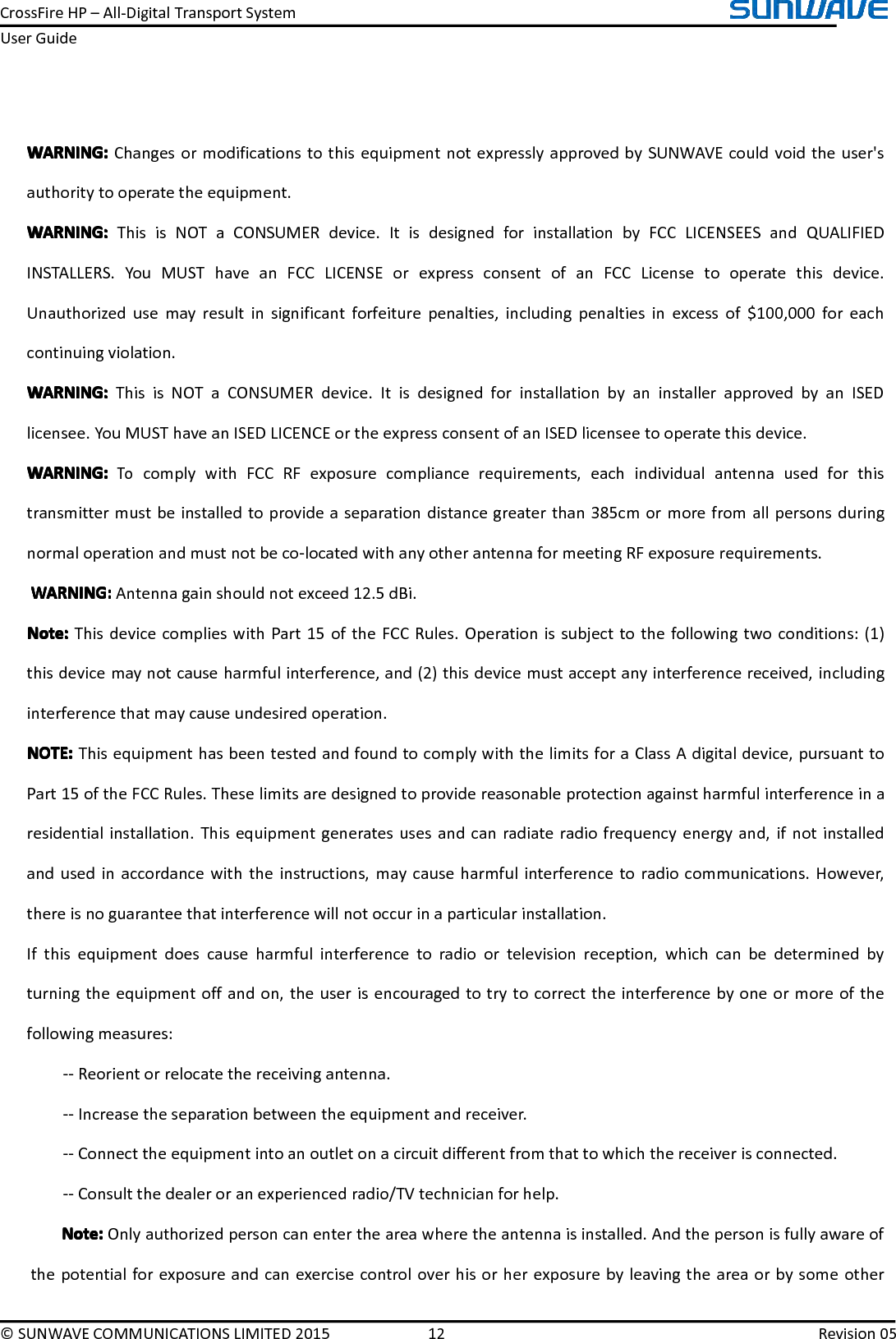 CrossFireHP–All-DigitalTransportSystemUserGuide©SUNWAVECOMMUNICATIONSLIMITED201512Revision05WARNING:WARNING:WARNING:WARNING:ChangesormodificationstothisequipmentnotexpresslyapprovedbySUNWAVEcouldvoidtheuser&apos;sauthoritytooperatetheequipment.WARNING:WARNING:WARNING:WARNING:ThisisNOTaCONSUMERdevice.ItisdesignedforinstallationbyFCCLICENSEESandQUALIFIEDINSTALLERS.YouMUSThaveanFCCLICENSEorexpressconsentofanFCCLicensetooperatethisdevice.Unauthorizedusemayresultinsignificantforfeiturepenalties,includingpenaltiesinexcessof$100,000foreachcontinuingviolation.WARNING:WARNING:WARNING:WARNING:ThisisNOTaCONSUMERdevice.ItisdesignedforinstallationbyaninstallerapprovedbyanISEDlicensee.YouMUSThaveanISEDLICENCEortheexpressconsentofanISEDlicenseetooperatethisdevice.WARNING:WARNING:WARNING:WARNING:TocomplywithFCCRFexposurecompliancerequirements,eachindividualantennausedforthistransmittermustbeinstalledtoprovideaseparationdistancegreaterthan385cmormorefromallpersonsduringnormaloperationandmustnotbeco-locatedwithanyotherantennaformeetingRFexposurerequirements.WARNING:W ARNING:WARNING:WARNING:Antennagainshouldnotexceed12.5dBi.NNNNoteo teoteote::::ThisdevicecomplieswithPart15oftheFCCRules.Operationissubjecttothefollowingtwoconditions:(1)thisdevicemaynotcauseharmfulinterference,and(2)thisdevicemustacceptanyinterferencereceived,includinginterferencethatmaycauseundesiredoperation.NOTE:NOTE:NOTE:NOTE:ThisequipmenthasbeentestedandfoundtocomplywiththelimitsforaClassAdigitaldevice,pursuanttoPart15oftheFCCRules.Theselimitsaredesignedtoprovidereasonableprotectionagainstharmfulinterferenceinaresidentialinstallation.Thisequipmentgeneratesusesandcanradiateradiofrequencyenergyand,ifnotinstalledandusedinaccordancewiththeinstructions,maycauseharmfulinterferencetoradiocommunications.However,thereisnoguaranteethatinterferencewillnotoccurinaparticularinstallation.Ifthisequipmentdoescauseharmfulinterferencetoradioortelevisionreception,whichcanbedeterminedbyturningtheequipmentoffandon,theuserisencouragedtotrytocorrecttheinterferencebyoneormoreofthefollowingmeasures:--Reorientorrelocatethereceivingantenna.--Increasetheseparationbetweentheequipmentandreceiver.--Connecttheequipmentintoanoutletonacircuitdifferentfromthattowhichthereceiverisconnected.--Consultthedealeroranexperiencedradio/TVtechnicianforhelp.Note:N ote:Note:Note:Onlyauthorizedpersoncanentertheareawheretheantennaisinstalled.And thepersonisfullyawareofthepotentialforexposureandcanexercisecontroloverhisorherexposurebyleavingtheareaorbysomeother