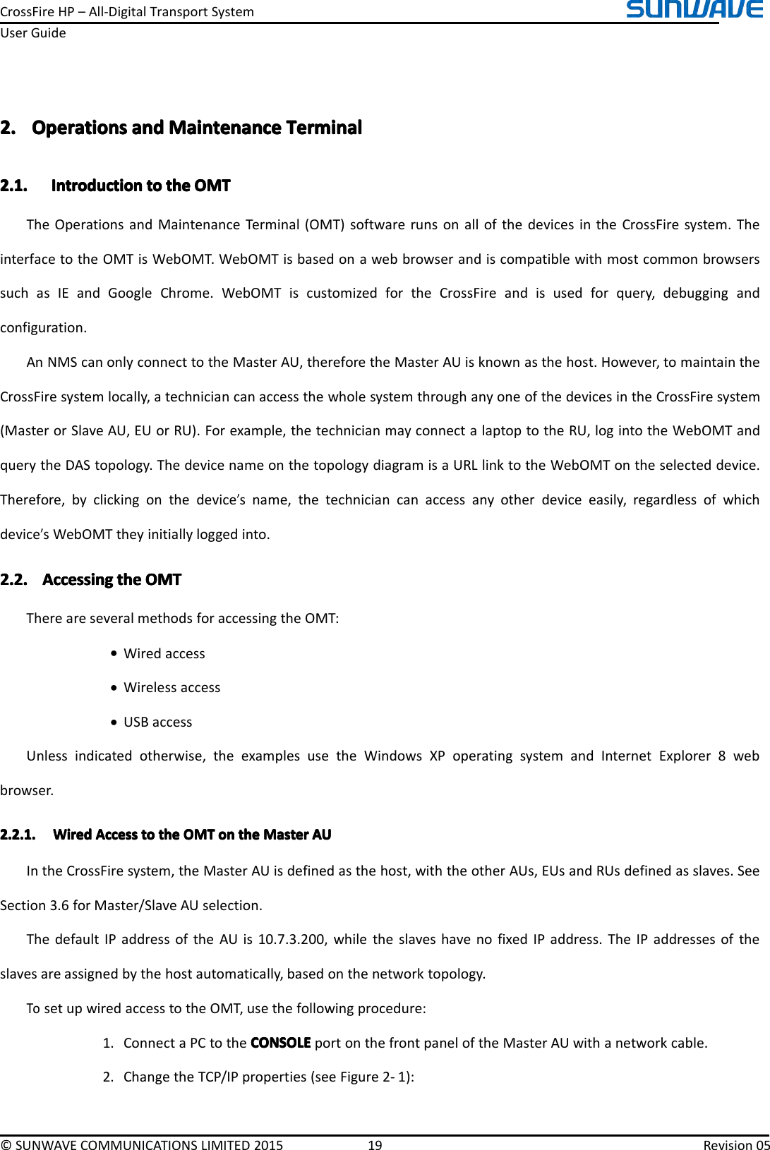 CrossFireHP–All-DigitalTransportSystemUserGuide©SUNWAVECOMMUNICATIONSLIMITED201519Revision052.2.2.2.OperationsO perationsOperationsOperationsanda ndandandMaintenanceM aintenanceMaintenanceMaintenanceTerminalT erminalTerminalTerminal2.1.2.1.2.1.2.1.IntroductionI ntroductionIntroductionIntroductiontot ototothet hethetheOMTO MTOMTOMTTheOperationsandMaintenanceTerminal(OMT)softwarerunsonallofthedevicesintheCrossFiresystem.TheinterfacetotheOMTisWebOMT.WebOMTisbasedonawebbrowserandiscompatiblewithmostcommonbrowserssuchasIEandGoogleChrome.WebOMTiscustomizedfortheCrossFireandisusedforquery,debuggingandconfiguration.AnNMScanonlyconnecttotheMasterAU,thereforetheMasterAUisknownasthehost.However,tomaintaintheCrossFiresystemlocally,atechniciancanaccessthewholesystemthroughanyoneofthedevicesintheCrossFiresystem(MasterorSlaveAU,EUorRU).Forexample,thetechnicianmayconnectalaptoptotheRU,logintotheWebOMTandquerytheDAStopology.ThedevicenameonthetopologydiagramisaURLlinktotheWebOMTontheselecteddevice.Therefore,byclickingonthedevice’sname,thetechniciancanaccessanyotherdeviceeasily,regardlessofwhichdevice’sWebOMTtheyinitiallyloggedinto.2.2.2.2.2.2.2.2.AccessingA ccessingAccessingAccessingthet hethetheOMTO MTOMTOMTThereareseveralmethodsforaccessingtheOMT:•Wiredaccess•Wirelessaccess•USBaccessUnlessindicatedotherwise,theexamplesusetheWindowsXPoperatingsystemandInternetExplorer8webbrowser.2.2.1.2.2.1.2.2.1.2.2.1.WiredW iredWiredWiredAccessA ccessAccessAccesstot ototothet hethetheOMTO MTOMTOMTono nononthet hethetheMasterM asterMasterMasterAUA UAUAUIntheCrossFiresystem,theMasterAUisdefinedasthehost,withtheotherAUs,EUsandRUsdefinedasslaves.SeeSection3.6forMaster/SlaveAUselection.ThedefaultIPaddressoftheAUis10.7.3.200,whiletheslaveshavenofixedIPaddress.TheIPaddressesoftheslavesareassignedbythehostautomatically,basedonthenetworktopology.TosetupwiredaccesstotheOMT,usethefollowingprocedure:1.ConnectaPCtotheCONSOLECONSOLECONSOLECONSOLEportonthefrontpaneloftheMasterAUwithanetworkcable.2.ChangetheTCP/IPproperties(seeFigure2-1):