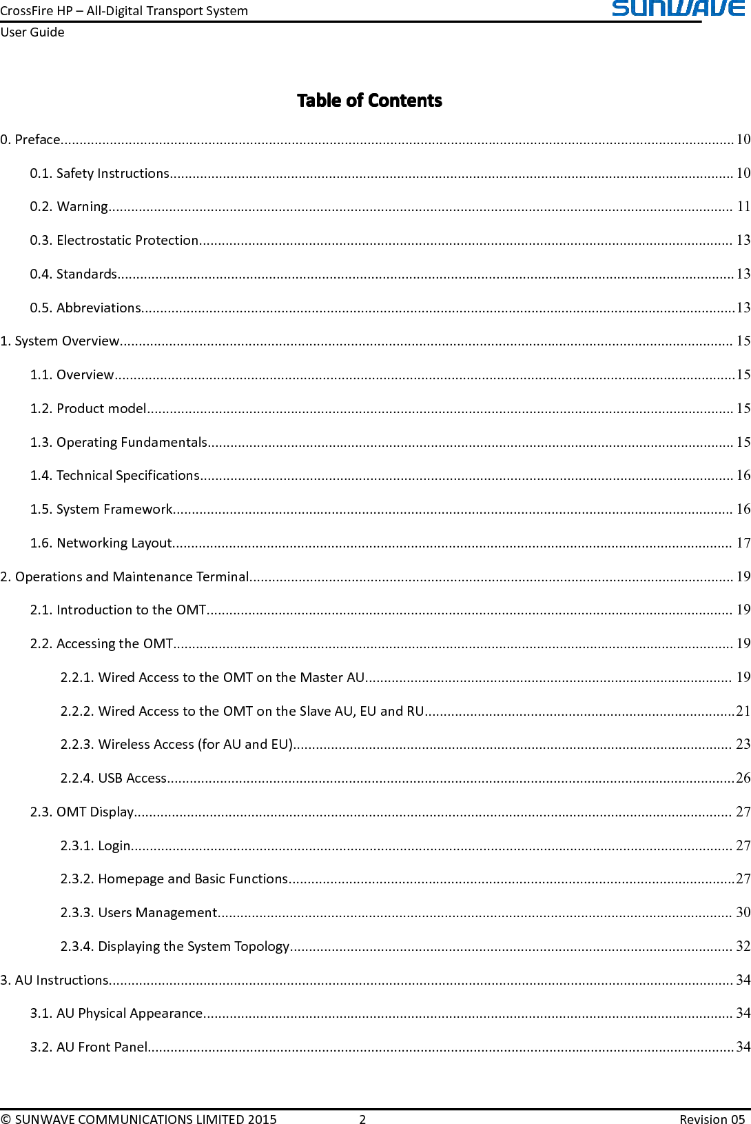 CrossFireHP–All-DigitalTransportSystemUserGuide©SUNWAVECOMMUNICATIONSLIMITED20152Revision05TableTableTableTableofo fofofContentsC ontentsContentsContents0.Preface..................................................................................................................................................................................100.1.SafetyInstructions.....................................................................................................................................................100.2.Warning.....................................................................................................................................................................110.3.ElectrostaticProtection.............................................................................................................................................130.4.Standards...................................................................................................................................................................130.5.Abbreviations.............................................................................................................................................................131.SystemOverview..................................................................................................................................................................151.1.Overview....................................................................................................................................................................151.2.Productmodel...........................................................................................................................................................151.3.OperatingFundamentals...........................................................................................................................................151.4.TechnicalSpecifications.............................................................................................................................................161.5.SystemFramework....................................................................................................................................................161.6.NetworkingLayout....................................................................................................................................................172.OperationsandMaintenanceTerminal................................................................................................................................192.1.IntroductiontotheOMT...........................................................................................................................................192.2.AccessingtheOMT....................................................................................................................................................192.2.1.WiredAccesstotheOMTontheMasterAU.................................................................................................192.2.2.WiredAccesstotheOMTontheSlaveAU,EUandRU..................................................................................212.2.3.WirelessAccess(forAUandEU)....................................................................................................................232.2.4.USBAccess......................................................................................................................................................262.3.OMTDisplay..............................................................................................................................................................272.3.1.Login...............................................................................................................................................................272.3.2.HomepageandBasicFunctions......................................................................................................................272.3.3.UsersManagement........................................................................................................................................302.3.4.DisplayingtheSystemTopology.....................................................................................................................323.AUInstructions.....................................................................................................................................................................343.1.AUPhysicalAppearance............................................................................................................................................343.2.AUFrontPanel...........................................................................................................................................................34