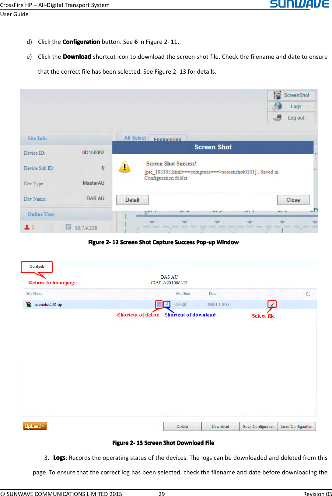 CrossFireHP–All-DigitalTransportSystemUserGuide©SUNWAVECOMMUNICATIONSLIMITED201529Revision05d)ClicktheConfigurationC onfigurationConfigurationConfigurationbutton.See6666inFigure2-11.e)ClicktheDownloadDownloadDownloadDownloadshortcuticontodownloadthescreenshotfile.Checkthefilenameanddatetoensurethatthecorrectfilehasbeenselected.SeeFigure2-13fordetails.FigureFigureFigureFigure2222----121 21212ScreenS creenScreenScreenShotS hotShotShotCaptureC aptureCaptureCaptureSuccessS uccessSuccessSuccessPop-upP op-upPop-upPop-upWindowW indowWindowWindowFigureFigureFigureFigure2222----131 31313ScreenS creenScreenScreenShotS hotShotShotDownloadD ownloadDownloadDownloadFileF ileFileFile3.LogsLogsLogsLogs:Recordstheoperatingstatusofthedevices.Thelogscanbedownloadedanddeletedfromthispage.Toensurethatthecorrectloghasbeenselected,checkthefilenameanddatebeforedownloadingthe