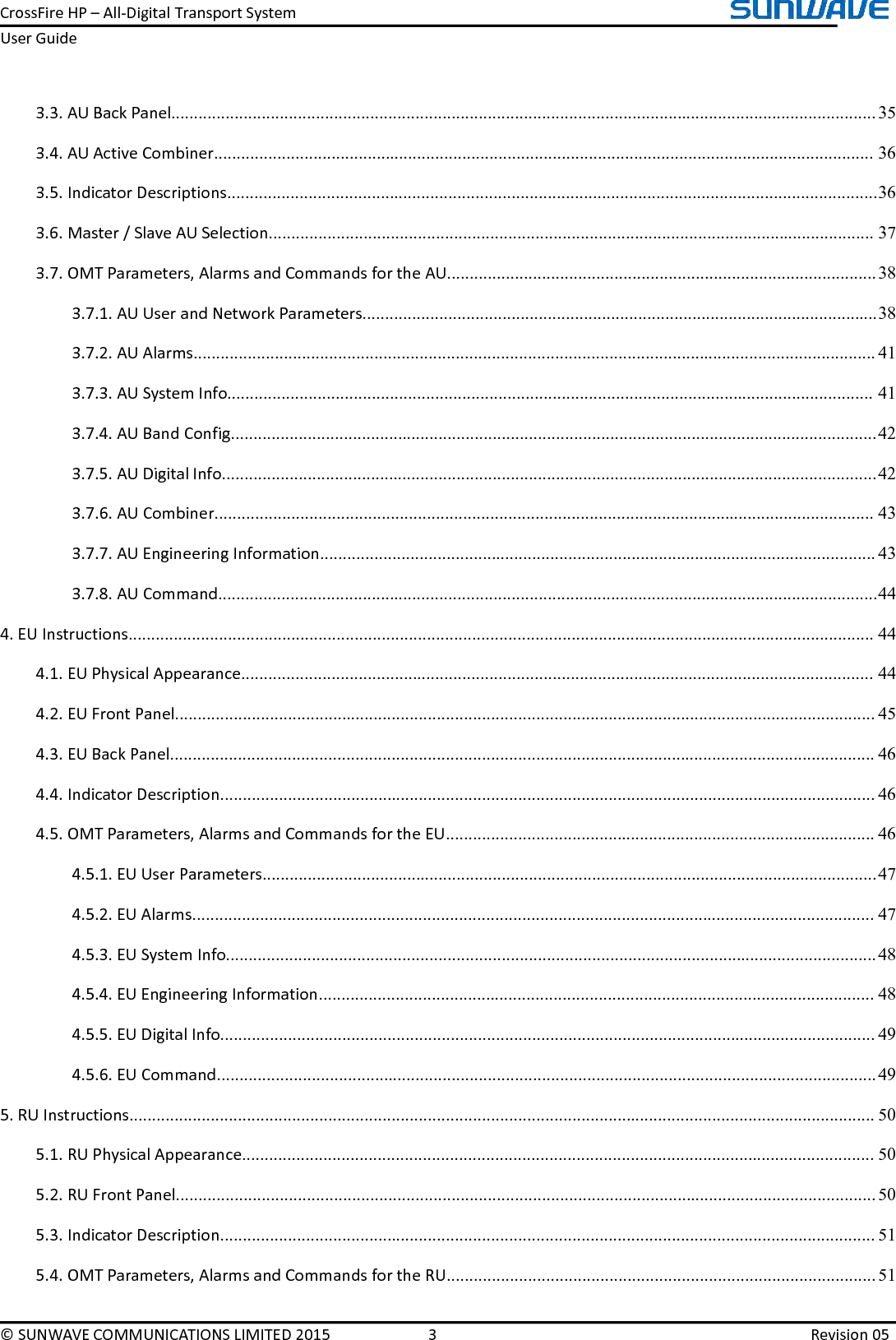 CrossFireHP–All-DigitalTransportSystemUserGuide©SUNWAVECOMMUNICATIONSLIMITED20153Revision053.3.AUBackPanel............................................................................................................................................................353.4.AUActiveCombiner..................................................................................................................................................363.5.IndicatorDescriptions................................................................................................................................................363.6.Master/SlaveAUSelection......................................................................................................................................373.7.OMTParameters,AlarmsandCommandsfortheAU...............................................................................................383.7.1.AUUserandNetworkParameters..................................................................................................................383.7.2.AUAlarms.......................................................................................................................................................413.7.3.AUSystemInfo...............................................................................................................................................413.7.4.AUBandConfig...............................................................................................................................................423.7.5.AUDigitalInfo.................................................................................................................................................423.7.6.AUCombiner..................................................................................................................................................433.7.7.AUEngineeringInformation...........................................................................................................................433.7.8.AUCommand..................................................................................................................................................444.EUInstructions.....................................................................................................................................................................444.1.EUPhysicalAppearance............................................................................................................................................444.2.EUFrontPanel...........................................................................................................................................................454.3.EUBackPanel............................................................................................................................................................464.4.IndicatorDescription.................................................................................................................................................464.5.OMTParameters,AlarmsandCommandsfortheEU...............................................................................................464.5.1.EUUserParameters........................................................................................................................................474.5.2.EUAlarms.......................................................................................................................................................474.5.3.EUSystemInfo................................................................................................................................................484.5.4.EUEngineeringInformation...........................................................................................................................484.5.5.EUDigitalInfo.................................................................................................................................................494.5.6.EUCommand..................................................................................................................................................495.RUInstructions.....................................................................................................................................................................505.1.RUPhysicalAppearance............................................................................................................................................505.2.RUFrontPanel...........................................................................................................................................................505.3.IndicatorDescription.................................................................................................................................................515.4.OMTParameters,AlarmsandCommandsfortheRU...............................................................................................51