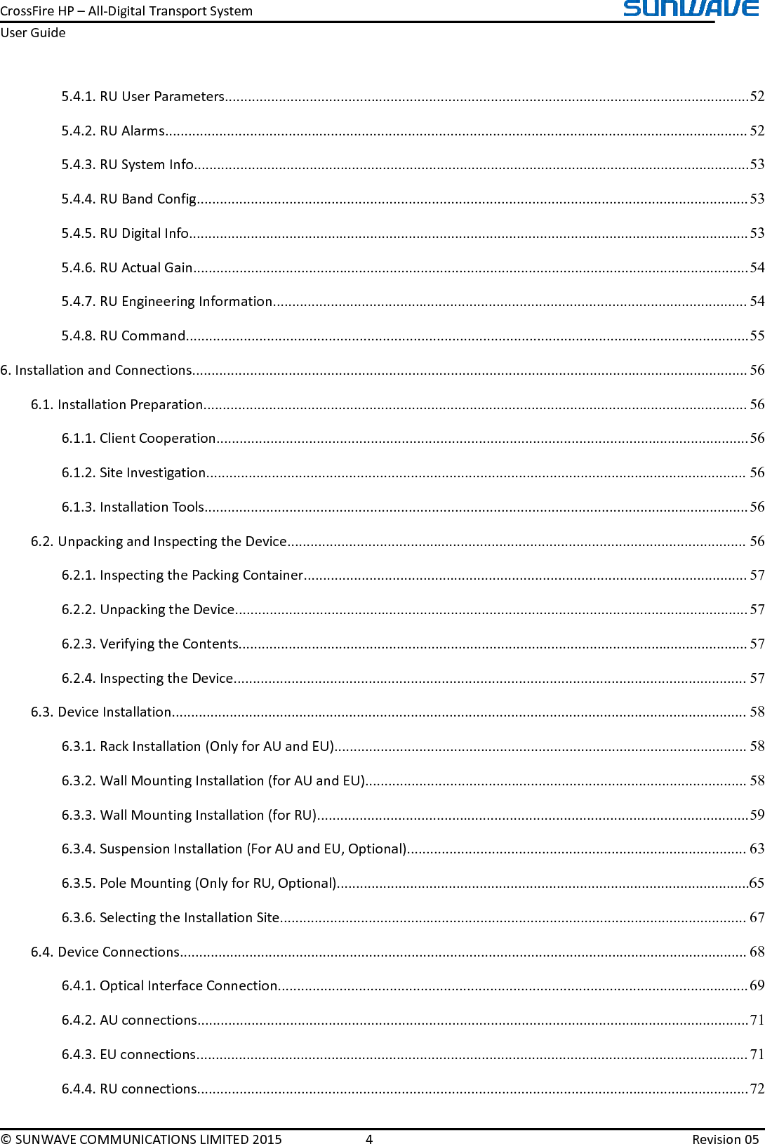 CrossFireHP–All-DigitalTransportSystemUserGuide©SUNWAVECOMMUNICATIONSLIMITED20154Revision055.4.1.RUUserParameters........................................................................................................................................525.4.2.RUAlarms.......................................................................................................................................................525.4.3.RUSystemInfo................................................................................................................................................535.4.4.RUBandConfig...............................................................................................................................................535.4.5.RUDigitalInfo.................................................................................................................................................535.4.6.RUActualGain................................................................................................................................................545.4.7.RUEngineeringInformation...........................................................................................................................545.4.8.RUCommand..................................................................................................................................................556.InstallationandConnections................................................................................................................................................566.1.InstallationPreparation.............................................................................................................................................566.1.1.ClientCooperation..........................................................................................................................................566.1.2.SiteInvestigation............................................................................................................................................566.1.3.InstallationTools.............................................................................................................................................566.2.UnpackingandInspectingtheDevice.......................................................................................................................566.2.1.InspectingthePackingContainer...................................................................................................................576.2.2.UnpackingtheDevice.....................................................................................................................................576.2.3.VerifyingtheContents....................................................................................................................................576.2.4.InspectingtheDevice.....................................................................................................................................576.3.DeviceInstallation.....................................................................................................................................................586.3.1.RackInstallation(OnlyforAUandEU)...........................................................................................................586.3.2.WallMountingInstallation(forAUandEU)...................................................................................................586.3.3.WallMountingInstallation(forRU)................................................................................................................596.3.4.SuspensionInstallation(ForAUandEU,Optional)........................................................................................636.3.5.PoleMounting(OnlyforRU,Optional)...........................................................................................................656.3.6.SelectingtheInstallationSite.........................................................................................................................676.4.DeviceConnections...................................................................................................................................................686.4.1.OpticalInterfaceConnection..........................................................................................................................696.4.2.AUconnections...............................................................................................................................................716.4.3.EUconnections...............................................................................................................................................716.4.4.RUconnections...............................................................................................................................................72