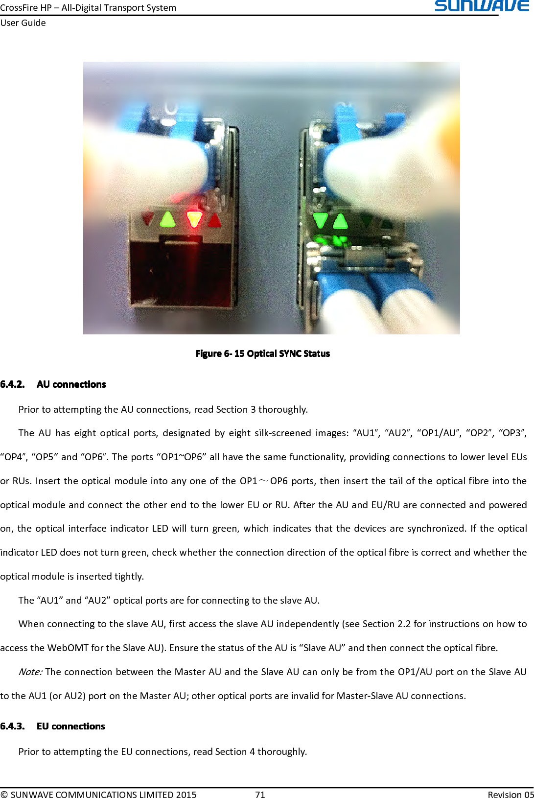 CrossFireHP–All-DigitalTransportSystemUserGuide©SUNWAVECOMMUNICATIONSLIMITED201571Revision05FigureFigureFigureFigure6666----151 51515OpticalO pticalOpticalOpticalSYNCS YNCSYNCSYNCStatusS tatusStatusStatus6.4.2.6.4.2.6.4.2.6.4.2.AUA UAUAUconnectionsc onnectionsconnectionsconnectionsPriortoattemptingtheAUconnections,readSection3thoroughly.TheAUhaseightopticalports,designatedbyeightsilk-screenedimages:“AU1”,“AU2”,“OP1/AU”,“OP2”,“OP3”,“OP4”,“OP5”and“OP6”.Theports“OP1~OP6”allhavethesamefunctionality,providingconnectionstolowerlevelEUsorRUs.InserttheopticalmoduleintoanyoneoftheOP1～OP6ports,theninsertthetailoftheopticalfibreintotheopticalmoduleandconnecttheotherendtothelowerEUorRU.AftertheAUandEU/RUareconnectedandpoweredon,theopticalinterfaceindicatorLEDwillturngreen,whichindicatesthatthedevicesaresynchronized.IftheopticalindicatorLEDdoesnotturngreen,checkwhethertheconnectiondirectionoftheopticalfibreiscorrectandwhethertheopticalmoduleisinsertedtightly.The“AU1”and“AU2”opticalportsareforconnectingtotheslaveAU.WhenconnectingtotheslaveAU,firstaccesstheslaveAUindependently(seeSection2.2forinstructionsonhowtoaccesstheWebOMTfortheSlaveAU).EnsurethestatusoftheAUis“SlaveAU”andthenconnecttheopticalfibre.Note:TheconnectionbetweentheMasterAUandtheSlaveAUcanonlybefromtheOP1/AUportontheSlaveAUtotheAU1(orAU2)portontheMasterAU;otheropticalportsareinvalidforMaster-SlaveAUconnections.6.4.3.6.4.3.6.4.3.6.4.3.EUE UEUEUconnectionsc onnectionsconnectionsconnectionsPriortoattemptingtheEUconnections,readSection4thoroughly.