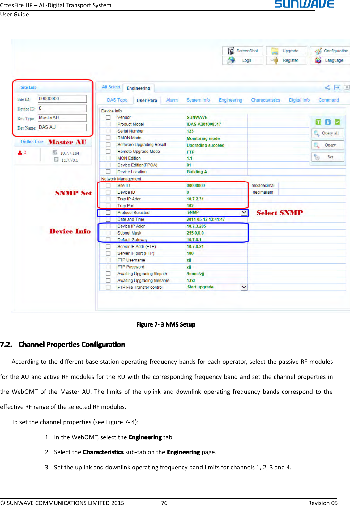 CrossFireHP–All-DigitalTransportSystemUserGuide©SUNWAVECOMMUNICATIONSLIMITED201576Revision05FigureFigureFigureFigure7777----3333NMSN MSNMSNMSSetupS etupSetupSetup7.2.7.2.7.2.7.2.ChannelC hannelChannelChannelPropertiesP ropertiesPropertiesPropertiesConfigurationC onfigurationConfigurationConfigurationAccordingtothedifferentbasestationoperatingfrequencybandsforeachoperator,selectthepassiveRFmodulesfortheAUandactiveRFmodulesfortheRUwiththecorrespondingfrequencybandandsetthechannelpropertiesintheWebOMToftheMasterAU.ThelimitsoftheuplinkanddownlinkoperatingfrequencybandscorrespondtotheeffectiveRFrangeoftheselectedRFmodules.Tosetthechannelproperties(seeFigure7-4):1.IntheWebOMT,selecttheEngineeringE ngineeringEngineeringEngineeringtab.2.SelecttheCharacteristicsCharacteristicsCharacteristicsCharacteristicssub-tabontheEngineeringE ngineeringEngineeringEngineeringpage.3.Settheuplinkanddownlinkoperatingfrequencybandlimitsforchannels1,2,3and4.