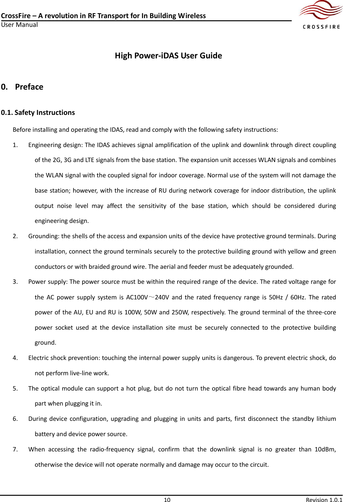 CrossFire – A revolution in RF Transport for In Building Wireless User Manual     10  Revision 1.0.1  High Power-iDAS User Guide 0. Preface 0.1. Safety Instructions Before installing and operating the IDAS, read and comply with the following safety instructions: 1. Engineering design: The IDAS achieves signal amplification of the uplink and downlink through direct coupling of the 2G, 3G and LTE signals from the base station. The expansion unit accesses WLAN signals and combines the WLAN signal with the coupled signal for indoor coverage. Normal use of the system will not damage the base station; however, with the increase of RU during network coverage for indoor distribution, the uplink output  noise  level  may  affect  the  sensitivity  of  the  base  station,  which  should  be  considered  during engineering design. 2. Grounding: the shells of the access and expansion units of the device have protective ground terminals. During installation, connect the ground terminals securely to the protective building ground with yellow and green conductors or with braided ground wire. The aerial and feeder must be adequately grounded. 3. Power supply: The power source must be within the required range of the device. The rated voltage range for the  AC  power  supply  system  is  AC100V～240V  and  the  rated  frequency  range  is  50Hz  /  60Hz.  The  rated power of the AU, EU and RU is 100W, 50W and 250W, respectively. The ground terminal of the three-core power  socket  used  at  the  device  installation  site  must  be  securely  connected  to  the  protective  building ground. 4. Electric shock prevention: touching the internal power supply units is dangerous. To prevent electric shock, do not perform live-line work. 5. The optical module can support a hot plug, but do not turn the optical  fibre head towards any human body part when plugging it in. 6. During  device  configuration,  upgrading and plugging  in  units  and  parts,  first  disconnect the standby  lithium battery and device power source. 7. When  accessing  the  radio-frequency  signal,  confirm  that  the  downlink  signal  is  no  greater  than  10dBm, otherwise the device will not operate normally and damage may occur to the circuit.   