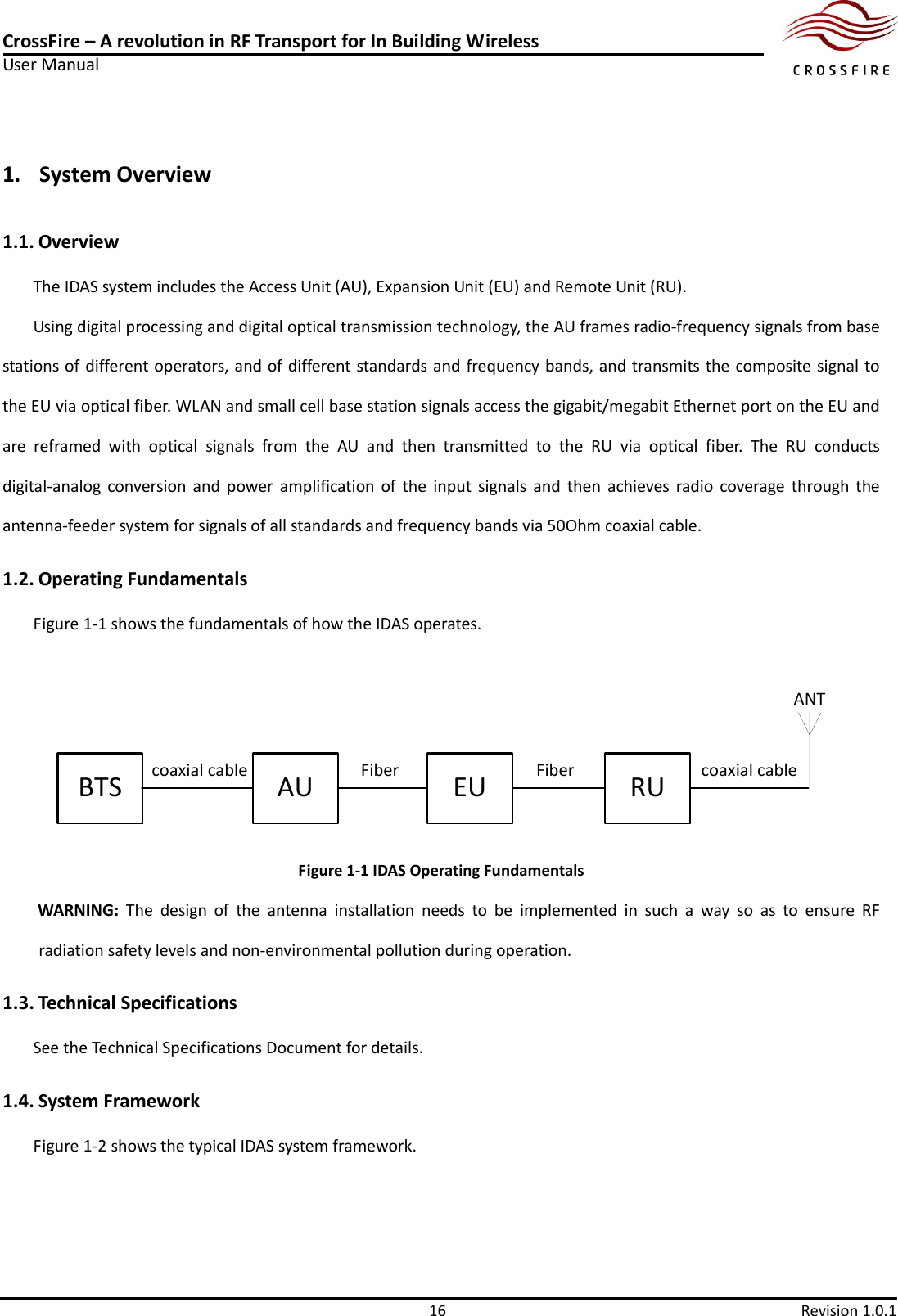 CrossFire – A revolution in RF Transport for In Building Wireless User Manual     16  Revision 1.0.1  1. System Overview 1.1. Overview The IDAS system includes the Access Unit (AU), Expansion Unit (EU) and Remote Unit (RU). Using digital processing and digital optical transmission technology, the AU frames radio-frequency signals from base stations of different operators, and of different standards and frequency bands, and transmits the composite signal to the EU via optical fiber. WLAN and small cell base station signals access the gigabit/megabit Ethernet port on the EU and are  reframed  with  optical  signals  from  the  AU  and  then  transmitted  to  the  RU  via  optical  fiber.  The  RU  conducts digital-analog  conversion  and  power  amplification  of  the  input  signals  and  then  achieves  radio  coverage  through  the antenna-feeder system for signals of all standards and frequency bands via 50Ohm coaxial cable. 1.2. Operating Fundamentals Figure 1-1 shows the fundamentals of how the IDAS operates. BTS FiberAU EU RUFiber coaxial cable  coaxial cableANT Figure 1-1 IDAS Operating Fundamentals WARNING:  The  design  of  the  antenna  installation  needs  to  be  implemented  in  such  a  way  so  as  to  ensure  RF radiation safety levels and non-environmental pollution during operation.   1.3. Technical Specifications See the Technical Specifications Document for details. 1.4. System Framework Figure 1-2 shows the typical IDAS system framework. 