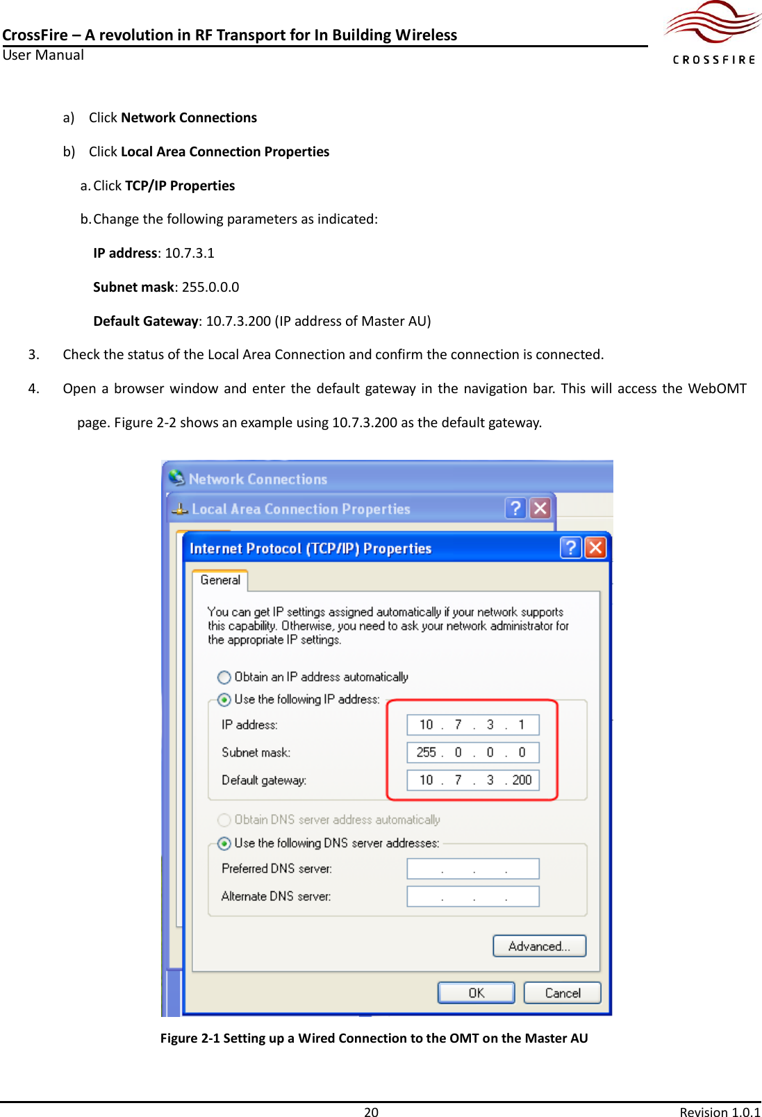 CrossFire – A revolution in RF Transport for In Building Wireless User Manual     20  Revision 1.0.1  a) Click Network Connections b) Click Local Area Connection Properties a. Click TCP/IP Properties b. Change the following parameters as indicated: IP address: 10.7.3.1   Subnet mask: 255.0.0.0 Default Gateway: 10.7.3.200 (IP address of Master AU) 3. Check the status of the Local Area Connection and confirm the connection is connected.   4. Open a browser window and enter the default gateway in  the  navigation bar.  This will access the  WebOMT page. Figure 2-2 shows an example using 10.7.3.200 as the default gateway.  Figure 2-1 Setting up a Wired Connection to the OMT on the Master AU 