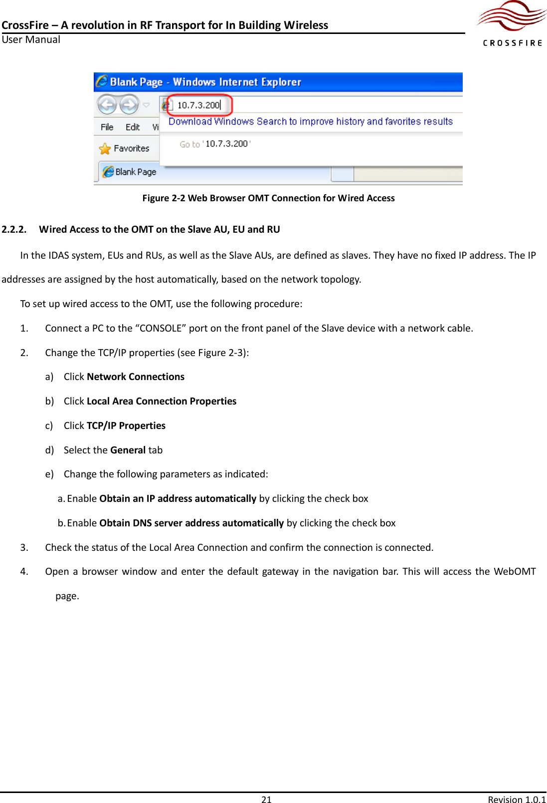 CrossFire – A revolution in RF Transport for In Building Wireless User Manual     21  Revision 1.0.1   Figure 2-2 Web Browser OMT Connection for Wired Access 2.2.2. Wired Access to the OMT on the Slave AU, EU and RU In the IDAS system, EUs and RUs, as well as the Slave AUs, are defined as slaves. They have no fixed IP address. The IP addresses are assigned by the host automatically, based on the network topology. To set up wired access to the OMT, use the following procedure: 1. Connect a PC to the “CONSOLE” port on the front panel of the Slave device with a network cable. 2. Change the TCP/IP properties (see Figure 2-3): a) Click Network Connections b) Click Local Area Connection Properties c) Click TCP/IP Properties d) Select the General tab e) Change the following parameters as indicated: a. Enable Obtain an IP address automatically by clicking the check box b. Enable Obtain DNS server address automatically by clicking the check box 3. Check the status of the Local Area Connection and confirm the connection is connected.   4. Open a browser window and enter  the  default  gateway  in  the navigation bar.  This  will access the WebOMT page. 