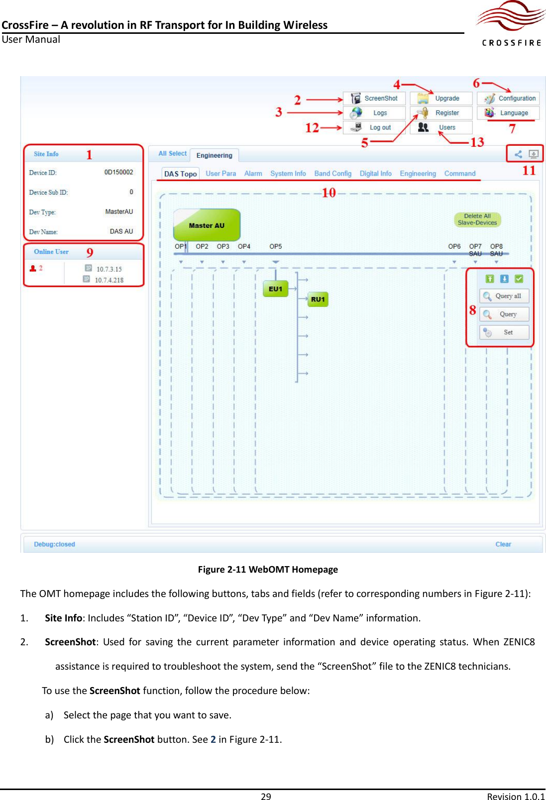 CrossFire – A revolution in RF Transport for In Building Wireless User Manual     29  Revision 1.0.1   Figure 2-11 WebOMT Homepage The OMT homepage includes the following buttons, tabs and fields (refer to corresponding numbers in Figure 2-11): 1. Site Info: Includes “Station ID”, “Device ID”, “Dev Type” and “Dev Name” information. 2. ScreenShot:  Used  for  saving  the  current  parameter  information  and  device  operating  status.  When  ZENIC8 assistance is required to troubleshoot the system, send the “ScreenShot” file to the ZENIC8 technicians. To use the ScreenShot function, follow the procedure below: a) Select the page that you want to save. b) Click the ScreenShot button. See 2 in Figure 2-11. 