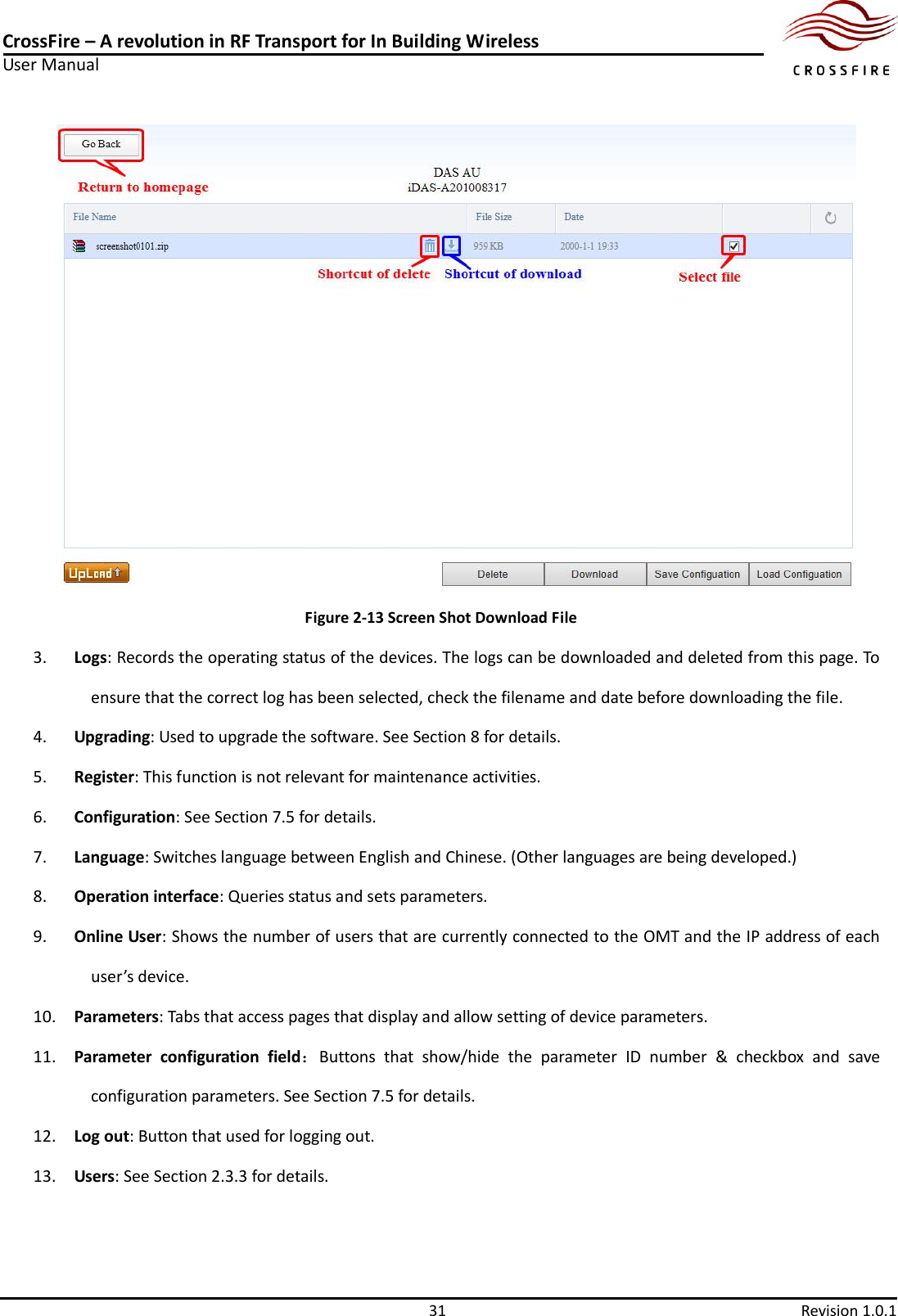 CrossFire – A revolution in RF Transport for In Building Wireless User Manual     31  Revision 1.0.1   Figure 2-13 Screen Shot Download File 3. Logs: Records the operating status of the devices. The logs can be downloaded and deleted from this page. To ensure that the correct log has been selected, check the filename and date before downloading the file. 4. Upgrading: Used to upgrade the software. See Section 8 for details. 5. Register: This function is not relevant for maintenance activities. 6. Configuration: See Section 7.5 for details. 7. Language: Switches language between English and Chinese. (Other languages are being developed.)     8. Operation interface: Queries status and sets parameters. 9. Online User: Shows the number of users that are currently connected to the OMT and the IP address of each user’s device. 10. Parameters: Tabs that access pages that display and allow setting of device parameters. 11. Parameter  configuration  field：Buttons  that  show/hide  the  parameter  ID  number  &amp;  checkbox  and  save configuration parameters. See Section 7.5 for details. 12. Log out: Button that used for logging out. 13. Users: See Section 2.3.3 for details. 