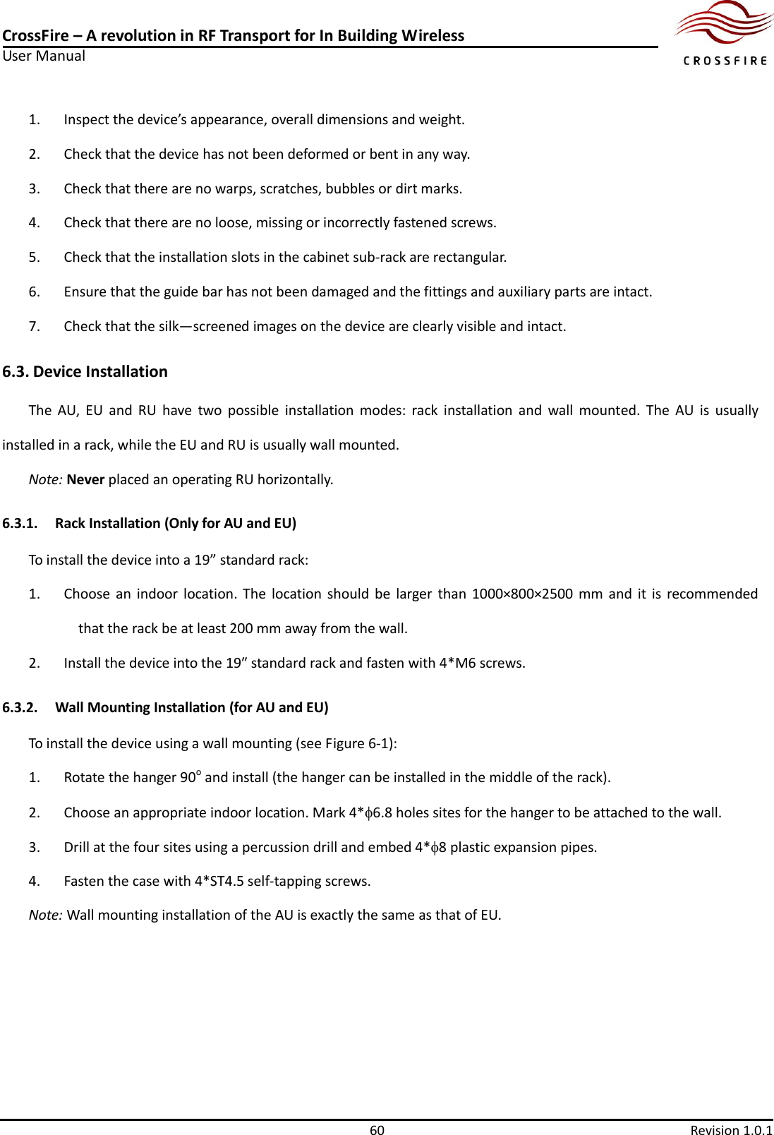 CrossFire – A revolution in RF Transport for In Building Wireless User Manual     60  Revision 1.0.1  1. Inspect the device’s appearance, overall dimensions and weight. 2. Check that the device has not been deformed or bent in any way. 3. Check that there are no warps, scratches, bubbles or dirt marks. 4. Check that there are no loose, missing or incorrectly fastened screws. 5. Check that the installation slots in the cabinet sub-rack are rectangular. 6. Ensure that the guide bar has not been damaged and the fittings and auxiliary parts are intact. 7. Check that the silk—screened images on the device are clearly visible and intact. 6.3. Device Installation The  AU,  EU  and  RU  have  two  possible  installation  modes:  rack  installation  and  wall  mounted.  The  AU  is  usually installed in a rack, while the EU and RU is usually wall mounted.   Note: Never placed an operating RU horizontally. 6.3.1. Rack Installation (Only for AU and EU) To install the device into a 19” standard rack: 1. Choose  an  indoor  location. The  location  should  be  larger than 1000×800×2500 mm and  it  is  recommended that the rack be at least 200 mm away from the wall. 2. Install the device into the 19″ standard rack and fasten with 4*M6 screws. 6.3.2. Wall Mounting Installation (for AU and EU) To install the device using a wall mounting (see Figure 6-1): 1. Rotate the hanger 90o and install (the hanger can be installed in the middle of the rack). 2. Choose an appropriate indoor location. Mark 4*6.8 holes sites for the hanger to be attached to the wall. 3. Drill at the four sites using a percussion drill and embed 4*8 plastic expansion pipes. 4. Fasten the case with 4*ST4.5 self-tapping screws. Note: Wall mounting installation of the AU is exactly the same as that of EU. 